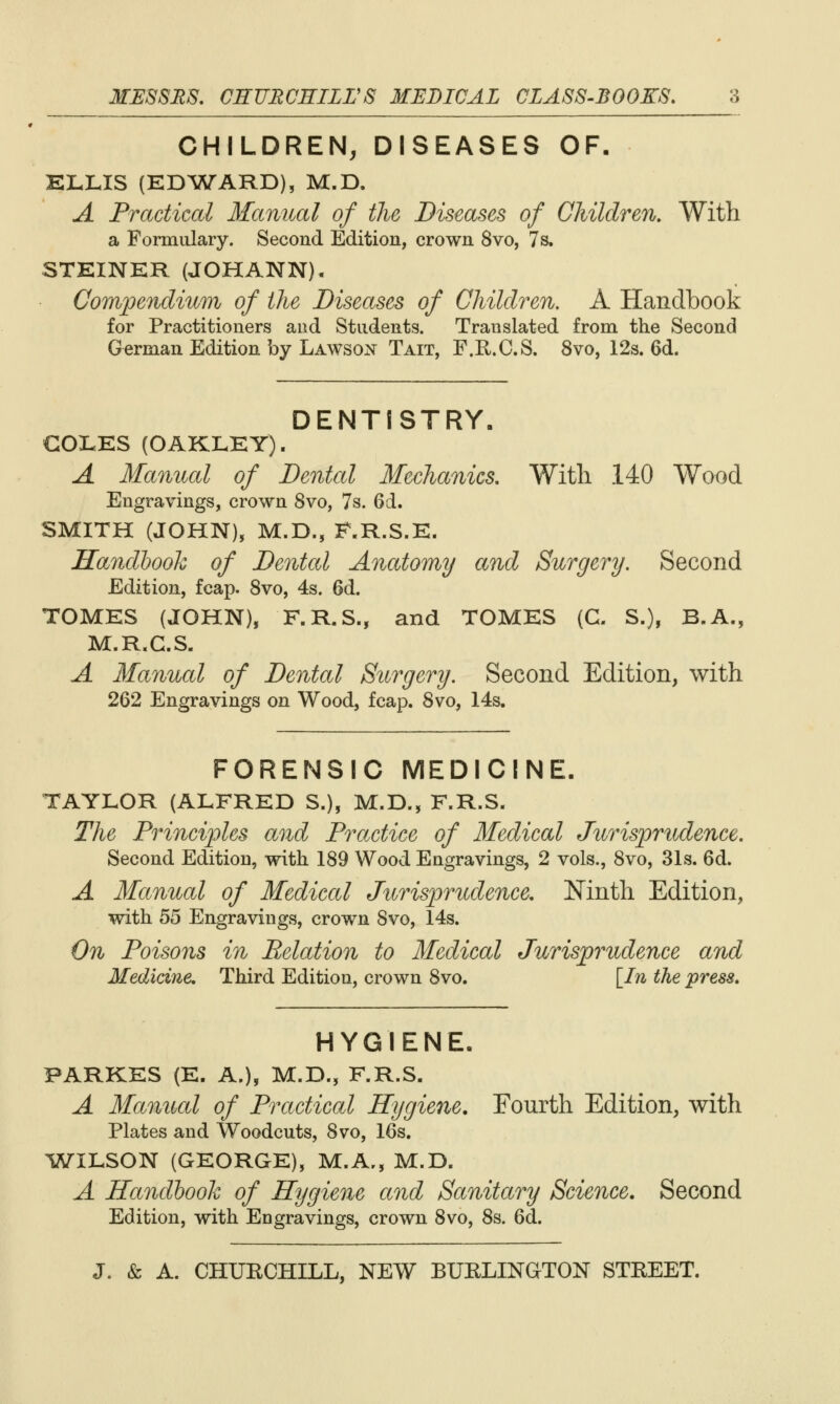 CHILDREN, DISEASES OF, KLLIS (ED^WARD), M.D. A Practical Manual of the Diseases of Children, With a Formulary. Second Edition, crown 8vo, 7s, STEINKR (JOHANN)- Compendium of the Diseases of Children, A Handbook for Practitioners and Students. Translated from the Second German Edition by Lawso:^ Tait, F.R.C.S. 8vo, 12s. 6d. DENTISTRY. COLES (OAKLEY). A Manual of Dental Mechanics, With 140 Wood Engravings, crown 8vo, 7s. 6d. SMITH (JOHN), M.D., F.R.S.E. Handhook of Dental Anatomy and Surgery. Second Edition, fcap. Svo, 4s. 6d. TOMES (JOHN), F.R.S., and TOMES (G. S.), B.A., M.R.G.S. A Manual of Dental Surgery. Second Edition, with 262 Engravings on Wood, fcap. Svo, 14s. FORENSIC MEDICINE. TAYLOR (ALFRED S.), M.D., F.R.S. The Principles and Practice of Medical Jurisprudence. Second Edition, with 189 Wood Engravings, 2 vols., Svo, 31s. 6d. A Manual of Medical Jurisprudence, Ninth Edition, with 55 Engravings, crown Svo, 14s. On Poisons in Relation to Medical Jurisprudence and Medicine, Third Edition, crown Svo. \_In the press. HYGIENE. PARKES (E. A.), M.D., F.R.S. A Jfamcal of Practical Hygiene. Fourth Edition, with Plates and Woodcuts, Svo, 16s. ^i^ILSON (GEORGE), M.A,, M.D. A Handbook of Hygiene and Sanitary Science. Second Edition, with Engravings, crown Svo, 8s. 6d.