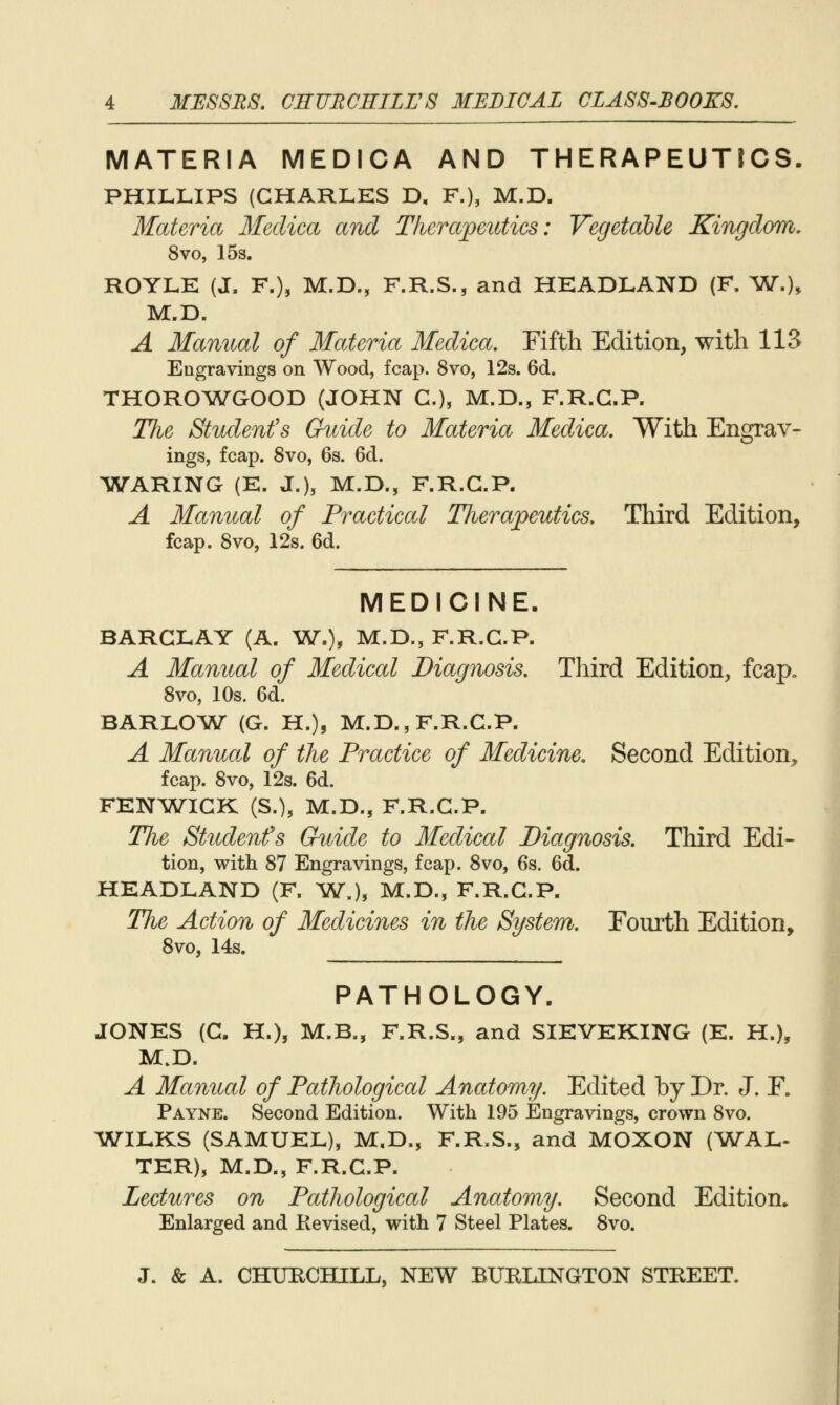 MATERIA MEDICA AND THERAPEUTrCS. PHILLIPS (CHARLES D, F.), M.D. Materia Meclica and Therapeutics: Vegetable Kingdom, 8vo, 15s, ROYLE (J. F.), M.D., F.R.S., and HEADLAND (F. ^W.), M.D. A Manual of Materia Medica. Fifth Edition, with 113 Engravings on Wood, fcap. 8vo, 12s. 6d. THORO^WGOOD (JOHN C), M.D., F.R.G.P. The Student's Guide to Materia Medica, With Engrav- ings, fcap. 8vo, 6s. 6d. WARING (E. J.), M.D., F.R.G.P. A Manual of Practical Therapeutics, Third Edition, fcap. Svo, 12s. 6d. MEDICINE. BARGLAY (A. VJ,), M.D., F.R.G.P. A Manual of Medical Diagnosis, Third Edition, fcap. Svo, 10s. 6d. BARLO^VST (G. H.), M.D., F.R.G.P. A Manual of the Practice of Medicine, Second Edition, fcap. Svo, 12s. 6d. FENA?V^IGK (S.), M.D., F.R.G.P. The Student's Guide to Medical Diagnosis. Third Edi- tion, with S7 Engravings, fcap. Svo, 6s. 6d. HEADLAND (F. W^J, M.D., F.R.G.P. The Action of Medicines in the System. Fourth Edition, Svo, 14s. PATHOLOGY. JONES (G. H.), M.B., F.R.S., and SIEVEKING (E. H.), M.D. A Manual of Pathological Anatomy. Edited by Dr. J. F. Payne. Second Edition. With 195 Engravings, crown Svo. WILKS (SAMUEL), M,D., F.R.S., and MOXON (^WAL- TER), M.D., F.R.G.P. Lectures on Pathological Anatomy. Second Edition. Enlarged and Kevised, with 7 Steel Plates. Svo.