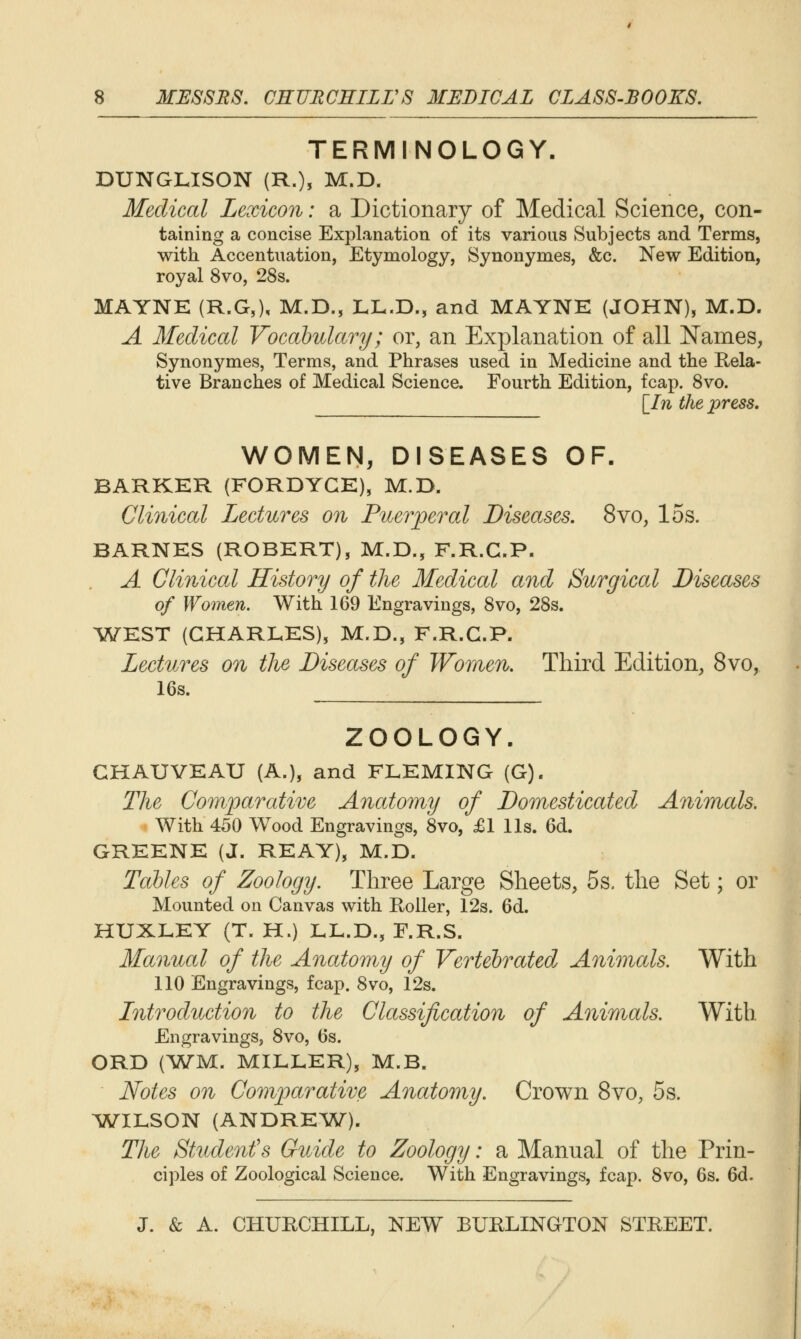 TERMINOLOGY. DUNGLISON (R.), M.D. Medical Lexicon: a Dictionary of Medical Science, con- taining a concise Explanation of its various Subjects and Terms, with. Accentuation, Etymology, Synonymes, &c. New Edition, royal 8vo, 28s. MAYNE (R.G,), M.D., LL.D., and MAYNE (JOHN), M.D. A Medical Vocahulary; or, an Explanation of all Names, Synonymes, Terms, and Phrases used in Medicine and the Rela- tive Branches of Medical Science. Fourth Edition, fcap. Svo. \_In the press. WOMEN, DISEASES OF. BARKER (FORDYGE), M.D. Clinical Lectures on Pneiyeral Diseases, Svo, los. BARNES (ROBERT), M.D., F.R.G.P. A Clinical History of the Medical and Surgical Diseases of Women. With 169 Engravings, Svo, 28s. ^WEST (CHARLES), M.D., F.R.G.P. Lectures on the Diseases of Women. Third Edition, Svo, 16s. ZOOLOGY. GHAUVEAU (A.), and FLEMING (G). The Comparative Anatomy of Domesticated Animals. With 450 Wood Engravings, 8vo, £1 lis. 6d. GREENE (J. REAY), M.D. Tables of Zoology. Three Large Sheets, 5s. the Set; or Mounted on Canvas with Roller, 12s. 6d. HUXLEY (T. H.) LL.D., F.R.S. Manual of the Anatomy of Vertebrated Animals. With 110 Engravings, fcap. 8vo, 12s. Lntroduction to the Classification of Animals. With Engravings, 8vo, 6s. ORD (Wyi, MILLER), M.B. Notes on Comparative Anatomy. Crown Svo, 5 s. ^WILSON (ANDREW^). Tlic Student's Guide to Zoology: a Manual of the Prin- ciples of Zoological Science. With Engravings, fcap. 8vo, 6s. 6d.