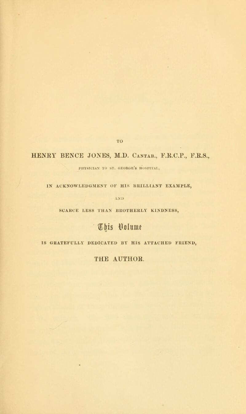 TO HENRY BENCE JONES, M.D. Cantab., F.B.C.P., tf.R.S., physician to st. george's hospital, IN ACKNOWLEDGMENT OF HIS BRILLIANT EXAMPLE, AND SCARCE LESS THAN BROTHERLY KINDNESS, IS GRATEFULLY DEDICATED BY HIS ATTACHED FRIEND, THE AUTHOR.