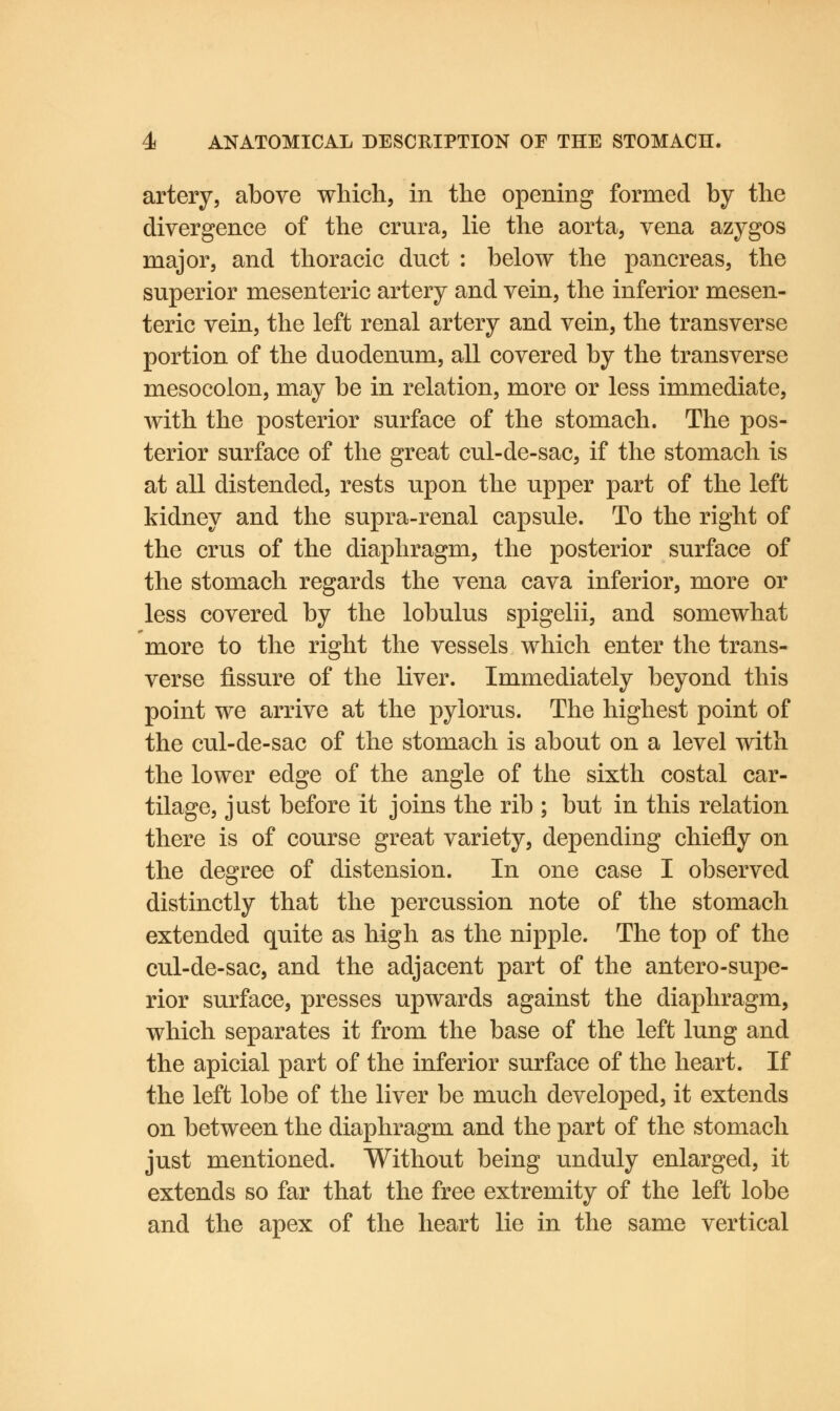 artery, above which, in the opening formed by the divergence of the crura, lie the aorta, vena azygos major, and thoracic duct : below the pancreas, the superior mesenteric artery and vein, the inferior mesen- teric vein, the left renal artery and vein, the transverse portion of the duodenum, all covered by the transverse mesocolon, may be in relation, more or less immediate, with the posterior surface of the stomach. The pos- terior surface of the great cul-de-sac, if the stomach is at all distended, rests upon the upper part of the left kidney and the supra-renal capsule. To the right of the cms of the diaphragm, the posterior surface of the stomach regards the vena cava inferior, more or less covered by the lobulus spigelii, and somewhat more to the right the vessels which enter the trans- verse fissure of the liver. Immediately beyond this point we arrive at the pylorus. The highest point of the cul-de-sac of the stomach is about on a level with the lower edge of the angle of the sixth costal car- tilage, just before it joins the rib ; but in this relation there is of course great variety, depending chiefly on the degree of distension. In one case I observed distinctly that the percussion note of the stomach extended quite as high as the nipple. The top of the cul-de-sac, and the adjacent part of the antero-supe- rior surface, presses upwards against the diaphragm, which separates it from the base of the left lung and the apicial part of the inferior surface of the heart. If the left lobe of the liver be much developed, it extends on between the diaphragm and the part of the stomach just mentioned. Without being unduly enlarged, it extends so far that the free extremity of the left lobe and the apex of the heart lie in the same vertical