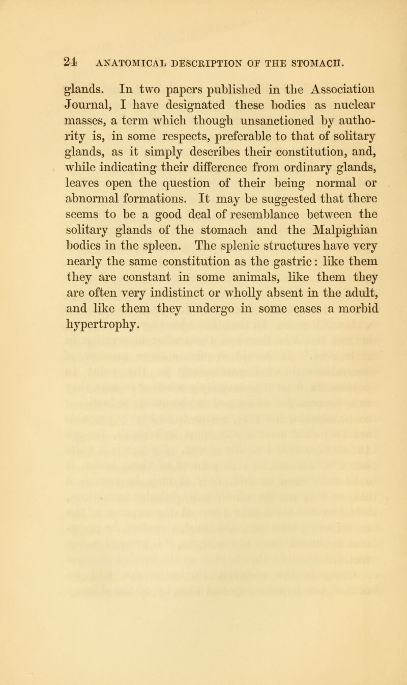 glands. In two papers published in the Association Journal, I have designated these bodies as nuclear masses, a term which though unsanctioned by autho- rity is, in some respects, preferable to that of solitary glands, as it simply describes their constitution, and, while indicating their difference from ordinary glands, leaves open the question of their being normal or abnormal formations. It may be suggested that there seems to be a good deal of resemblance between the solitary glands of the stomach and the Malpighian bodies in the spleen. The splenic structures have very nearly the same constitution as the gastric: like them they are constant in some animals, like them they are often very indistinct or wholly absent in the adult, and like them they undergo in some cases a morbid hypertrophy.