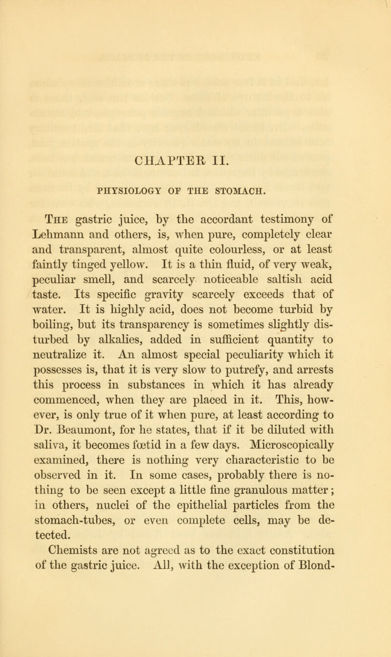 PHYSIOLOGY OF THE STOMACH. The gastric juice, by the accordant testimony of Lehmann and others, is, when pure, completely clear and transparent, almost quite colourless, or at least faintly tinged yellow. It is a thin fluid, of very weak, peculiar smell, and scarcely noticeable saltish acid taste. Its specific gravity scarcely exceeds that of water. It is highly acid, does not become turbid by boiling, but its transparency is sometimes slightly dis- turbed by alkalies, added in sufficient quantity to neutralize it. An almost special peculiarity which it possesses is, that it is very slow to putrefy, and arrests this process in substances in which it has already commenced, when they are placed in it. This, how- ever, is only true of it when pure, at least according to Dr. Beaumont, for he states, that if it be diluted with saliva, it becomes foetid in a few days. Microscopically examined, there is nothing very characteristic to be observed in it. In some cases, probably there is no- thing to be seen except a little fine granulous matter; in others, nuclei of the epithelial particles from the stomach-tubes, or even complete cells, may be de- tected. Chemists are not agreed as to the exact constitution of the gastric juice. All, with the exception of Blond-