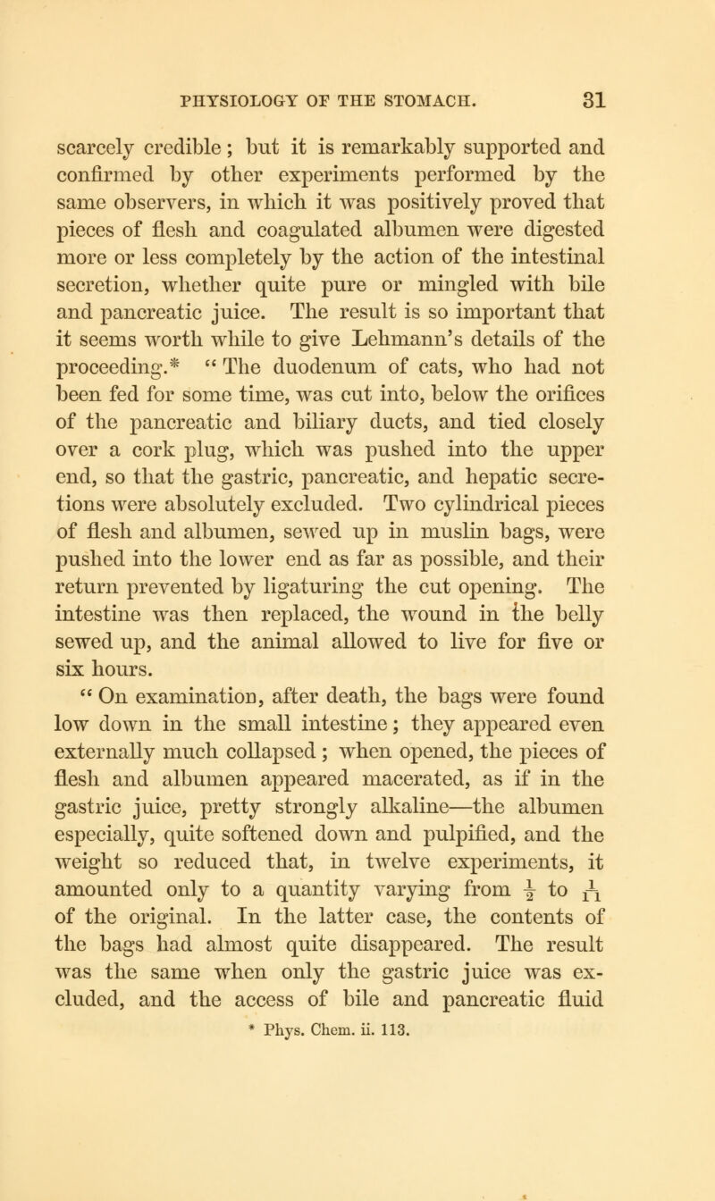 scarcely credible; but it is remarkably supported and confirmed by other experiments performed by the same observers, in which it was positively proved that pieces of flesh and coagulated albumen were digested more or less completely by the action of the intestinal secretion, whether quite pure or mingled with bile and pancreatic juice. The result is so important that it seems worth while to give Lehmann's details of the proceeding.*  The duodenum of cats, who had not been fed for some time, was cut into, below the orifices of the pancreatic and biliary ducts, and tied closely over a cork plug, which was pushed into the upper end, so that the gastric, pancreatic, and hepatic secre- tions were absolutely excluded. Two cylindrical pieces of flesh and albumen, sewed up in muslin bags, were pushed into the lower end as far as possible, and their return prevented by ligaturing the cut opening. The intestine was then replaced, the wound in the belly sewed up, and the animal allowed to live for five or six hours.  On examination, after death, the bags were found low down in the small intestine; they appeared even externally much collapsed ; when opened, the pieces of flesh and albumen appeared macerated, as if in the gastric juice, pretty strongly alkaline—the albumen especially, quite softened down and pulpified, and the weight so reduced that, in twelve experiments, it amounted only to a quantity varying from -^ to ^ of the original. In the latter case, the contents of the bags had almost quite disappeared. The result was the same when only the gastric juice was ex- cluded, and the access of bile and pancreatic fluid * Phys. Chem. ii. 113.