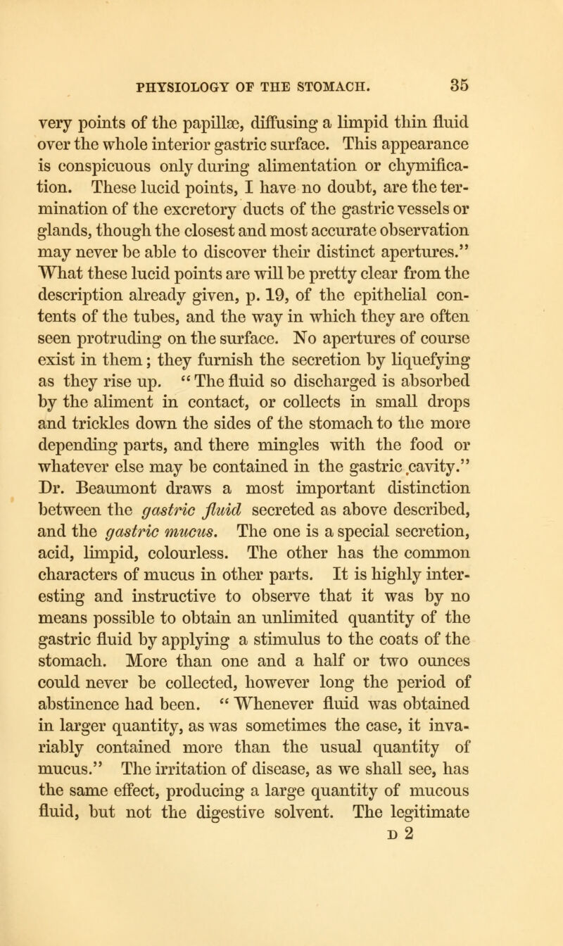 very points of the papillae, diffusing a limpid thin fluid over the whole interior gastric surface. This appearance is conspicuous only during alimentation or chymifica- tion. These lucid points, I have no doubt, are the ter- mination of the excretory ducts of the gastric vessels or glands, though the closest and most accurate observation may never be able to discover their distinct apertures. What these lucid points are will be pretty clear from the description already given, p. 19, of the epithelial con- tents of the tubes, and the way in which they are often seen protruding on the surface. No apertures of course exist in them; they furnish the secretion by liquefying as they rise up.  The fluid so discharged is absorbed by the aliment in contact, or collects in small drops and trickles down the sides of the stomach to the more depending parts, and there mingles with the food or whatever else may be contained in the gastric cavity. Dr. Beaumont draws a most important distinction between the gastric fluid secreted as above described, and the gastric mucus. The one is a special secretion, acid, limpid, colourless. The other has the common characters of mucus in other parts. It is highly inter- esting and instructive to observe that it was by no means possible to obtain an unlimited quantity of the gastric fluid by applying a stimulus to the coats of the stomach. More than one and a half or two ounces could never be collected, however long the period of abstinence had been.  Whenever fluid was obtained in larger quantity, as was sometimes the case, it inva- riably contained more than the usual quantity of mucus. The irritation of disease, as we shall see, has the same effect, producing a large quantity of mucous fluid, but not the digestive solvent. The legitimate d 2