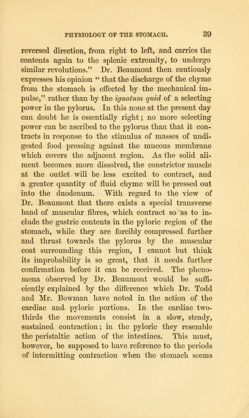 reversed direction, from right to left, and carries the contents again to the splenic extremity, to undergo similar revolutions. Dr. Beaumont then cautiously expresses his opinion  that the discharge of the chyme from the stomach is effected by the mechanical im- pulse, rather than by the ignoium quid of a selecting power in the pylorus. In this none at the present day can doubt he is essentially right; no more selecting power can be ascribed to the pylorus than that it con- tracts in response to the stimulus of masses of undi- gested food pressing against the mucous membrane which covers the adjacent region. As the solid ali- ment becomes more dissolved, the constrictor muscle at the outlet will be less excited to contract, and a greater quantity of fluid chyme will be pressed out into the duodenum. With regard to the view of Dr. Beaumont that there exists a special transverse band of muscular fibres, which contract so 'as to in- clude the gastric contents in the pyloric region of the stomach, while they are forcibly compressed further and thrust towards the pylorus by the muscular coat surrounding this region, I cannot but think its improbability is so great, that it needs further confirmation before it can be received. The pheno- mena observed by Dr. Beaumont would be suffi- ciently explained by the difference which Dr. Todd and Mr. Bowman have noted in the action of the cardiac and pyloric portions. In the cardiac two- thirds the movements consist in a slow, steady, sustained contraction; in the pyloric they resemble the peristaltic action of the intestines. This must, however, be supposed to have reference to the periods of intermitting contraction when the stomach seems