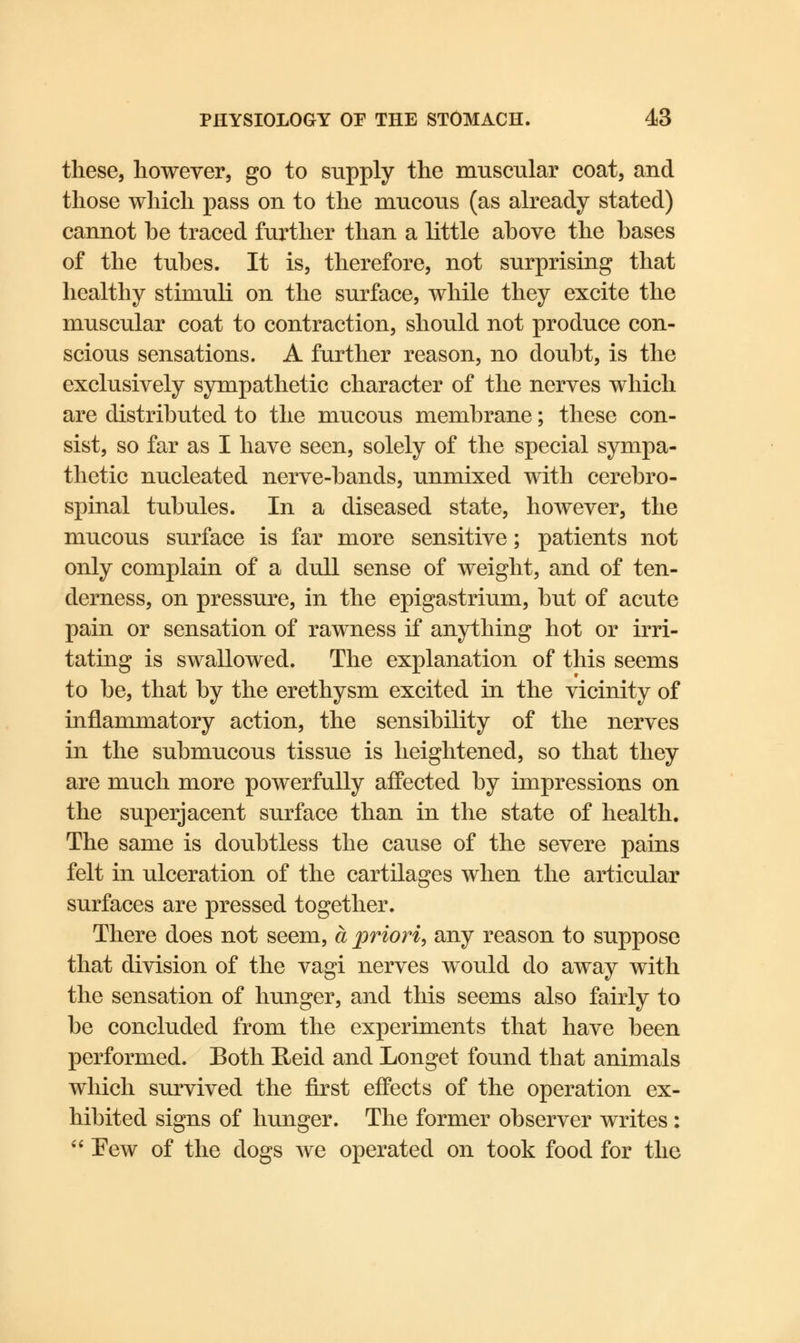 these, however, go to supply the muscular coat, and those which pass on to the mucous (as already stated) cannot he traced further than a little ahove the hases of the tuhes. It is, therefore, not surprising that healthy stimuli on the surface, while they excite the muscular coat to contraction, should not produce con- scious sensations. A further reason, no douht, is the exclusively sympathetic character of the nerves which are distributed to the mucous membrane; these con- sist, so far as I have seen, solely of the special sympa- thetic nucleated nerve-hands, unmixed with cerebro- spinal tubules. In a diseased state, however, the mucous surface is far more sensitive; patients not only complain of a dull sense of weight, and of ten- derness, on pressure, in the epigastrium, but of acute pain or sensation of rawness if anything hot or irri- tating is swallowed. The explanation of this seems to be, that by the erethysm excited in the vicinity of inflammatory action, the sensibility of the nerves in the submucous tissue is heightened, so that they are much more powerfully affected by impressions on the superjacent surface than in the state of health. The same is doubtless the cause of the severe pains felt in ulceration of the cartilages when the articular surfaces are pressed together. There does not seem, a priori, any reason to suppose that division of the vagi nerves would do away with the sensation of hunger, and this seems also fairly to be concluded from the experiments that have been performed. Both Heid and Longet found that animals which survived the first effects of the operation ex- hibited signs of hunger. The former observer writes :  Eew of the dogs we operated on took food for the