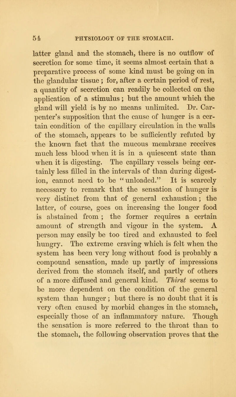 latter gland and the stomach, there is no outflow of secretion for some time, it seems almost certain that a preparative process of some kind must be going on in the glandular tissue ; for, after a certain period of rest, a quantity of secretion can readily he collected on the application of a stimulus; but the amount which the gland will yield is by no means unlimited. Dr. Car- penter's supposition that the cause of hunger is a cer- tain condition of the capillary circulation in the walls of the stomach, appears to be sufficiently refuted by the known fact that the mucous membrane receives much less blood when it is in a quiescent state than when it is digesting. The capillary vessels being cer- tainly less filled in the intervals of than during digest- ion, cannot need to be unloaded. It is scarcely necessary to remark that the sensation of hunger is very distinct from that of general exhaustion; the latter, of course, goes on increasing the longer food is abstained from ; the former requires a certain amount of strength and vigour in the system. A person may easily be too tired and exhausted to feel hungry. The extreme craving which is felt when the system has been very long without food is probably a compound sensation, made up partly of impressions derived from the stomach itself, and partly of others of a more diffused and general kind. Thirst seems to be more dependent on the condition of the general system than hunger ; but there is no doubt that it is very often caused by morbid changes in the stomach, especially those of an inflammatory nature. Though the sensation is more referred to the throat than to the stomach, the following observation proves that the