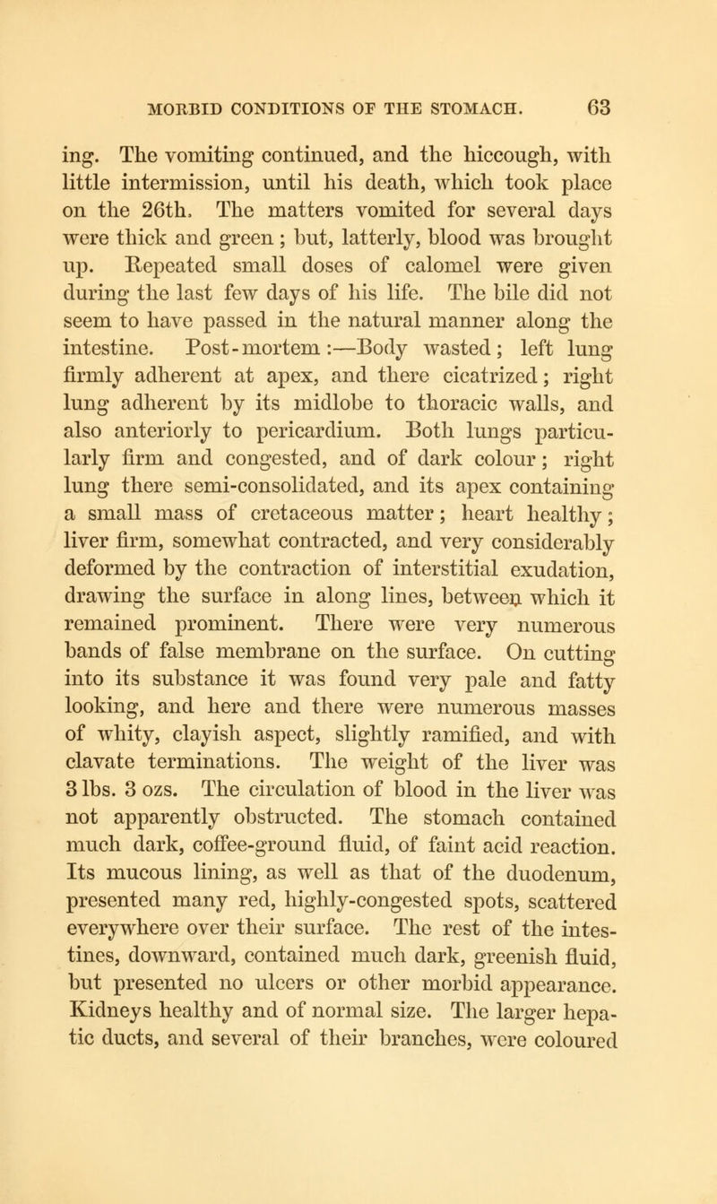 ing. The vomiting continued, and the hiccough, with little intermission, until his death, which took place on the 26th, The matters vomited for several days were thick and green; hut, latterly, hlood was brought up. Repeated small doses of calomel were given during the last few days of his life. The bile did not seem to have passed in the natural manner along the intestine. Post-mortem:—Body wasted; left lung firmly adherent at apex, and there cicatrized; right lung adherent by its midlobe to thoracic walls, and also anteriorly to pericardium. Both lungs particu- larly firm and congested, and of dark colour; right lung there semi-consolidated, and its apex containing a small mass of cretaceous matter; heart healthy; liver firm, somewhat contracted, and very considerably deformed by the contraction of interstitial exudation, drawing the surface in along lines, between which it remained prominent. There were very numerous bands of false membrane on the surface. On cutting1 into its substance it was found very pale and fatty looking, and here and there were numerous masses of whity, clayish aspect, slightly ramified, and with clavate terminations. The weight of the liver was 3 lbs. 3 ozs. The circulation of blood in the liver was not apparently obstructed. The stomach contained much dark, coffee-ground fluid, of faint acid reaction. Its mucous lining, as well as that of the duodenum, presented many red, highly-congested spots, scattered everywhere over their surface. The rest of the intes- tines, downward, contained much dark, greenish fluid, but presented no ulcers or other morbid appearance. Kidneys healthy and of normal size. The larger hepa- tic ducts, and several of their branches, were coloured