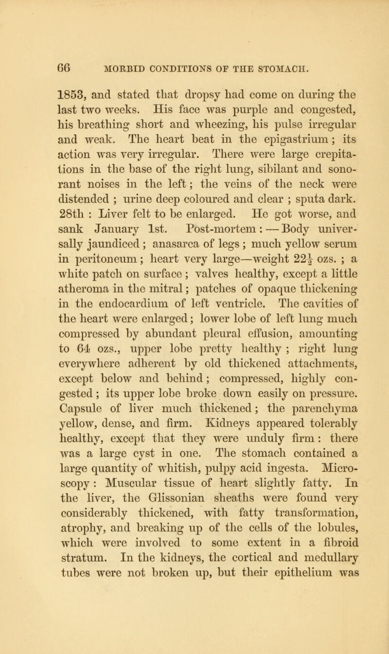 1853, and stated that dropsy had come on during the last two weeks. His face was purple and congested, his breathing short and wheezing, his pulse irregular and weak. The heart beat in the epigastrium; its action was very irregular. There were large crepita- tions in the base of the right lung, sibilant and sono- rant noises in the left; the veins of the neck were distended ; urine deep coloured and clear ; sputa dark. 28th : Liver felt to be enlarged. He got worse, and sank January 1st. Post-mortem : — Body univer- sally jaundiced ; anasarca of legs ; much yellow serum in peritoneum; heart very large—weight 22^ ozs. ; a white patch on surface ; valves healthy, except a little atheroma in the mitral; patches of opaque thickening in the endocardium of left ventricle. The cavities of the heart were enlarged; lower lobe of left lung much compressed by abundant pleural effusion, amounting to 64 ozs., upper lobe pretty healthy ; right lung everywhere adherent by old thickened attachments, except below and behind; compressed, highly con- gested ; its upper lobe broke down easily on pressure. Capsule of liver much thickened; the parenchyma yellow, dense, and firm. Kidneys appeared tolerably healthy, except that they were unduly firm: there was a large cyst in one. The stomach contained a large quantity of whitish, pulpy acid ingesta. Micro- scopy : Muscular tissue of heart slightly fatty. In the liver, the Glissonian sheaths were found very considerably thickened, with fatty transformation, atrophy, and breaking up of the cells of the lobules, which were involved to some extent in a fibroid stratum. In the kidneys, the cortical and medullary tubes were not broken up, but their epithelium was