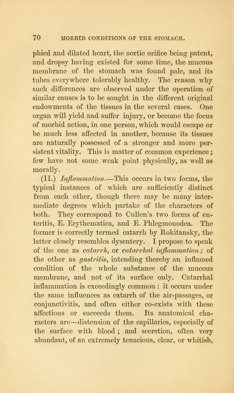 phied and dilated heart, the aortic orifice being patent, and dropsy having existed for some time, the mucous membrane of the stomach was found pale, and its tubes everywhere tolerably healthy. The reason why such differences are observed under the operation of similar causes is to be sought in the different original endowments of the tissues in the several cases. One organ will yield and suffer injury, or become the focus of morbid action, in one person, which would escape or be much less affected in another, because its tissues are naturally possessed of a stronger and more per- sistent vitality. This is matter of common experience ; few have not some weak point physically, as well as morally. (II.) Inflammation.—This occurs in two forms, the typical instances of which are sufficiently distinct from each other, though there may be many inter- mediate degrees which partake of the characters of both. They correspond to Cullen's two forms of en- teritis, E. Erythematica, and E. Phlegmonodea. The former is correctly termed catarrh by Rokitansky, the latter closely resembles dysentery. I propose to speak of the one as catarrh, or catarrhal inflammation; of the other as gastritis, intending thereby an inflamed condition of the whole substance of the mucous membrane, and not of its surface only. Catarrhal inflammation is exceedingly common : it occurs under the same influences as catarrh of the air-passages, or conjunctivitis, and often either co-exists with these affections or succeeds them. Its anatomical cha- racters are—distension of the capillaries, especially of the surface with blood ; and secretion, often very abundant, of an extremely tenacious, clear, or whitish,