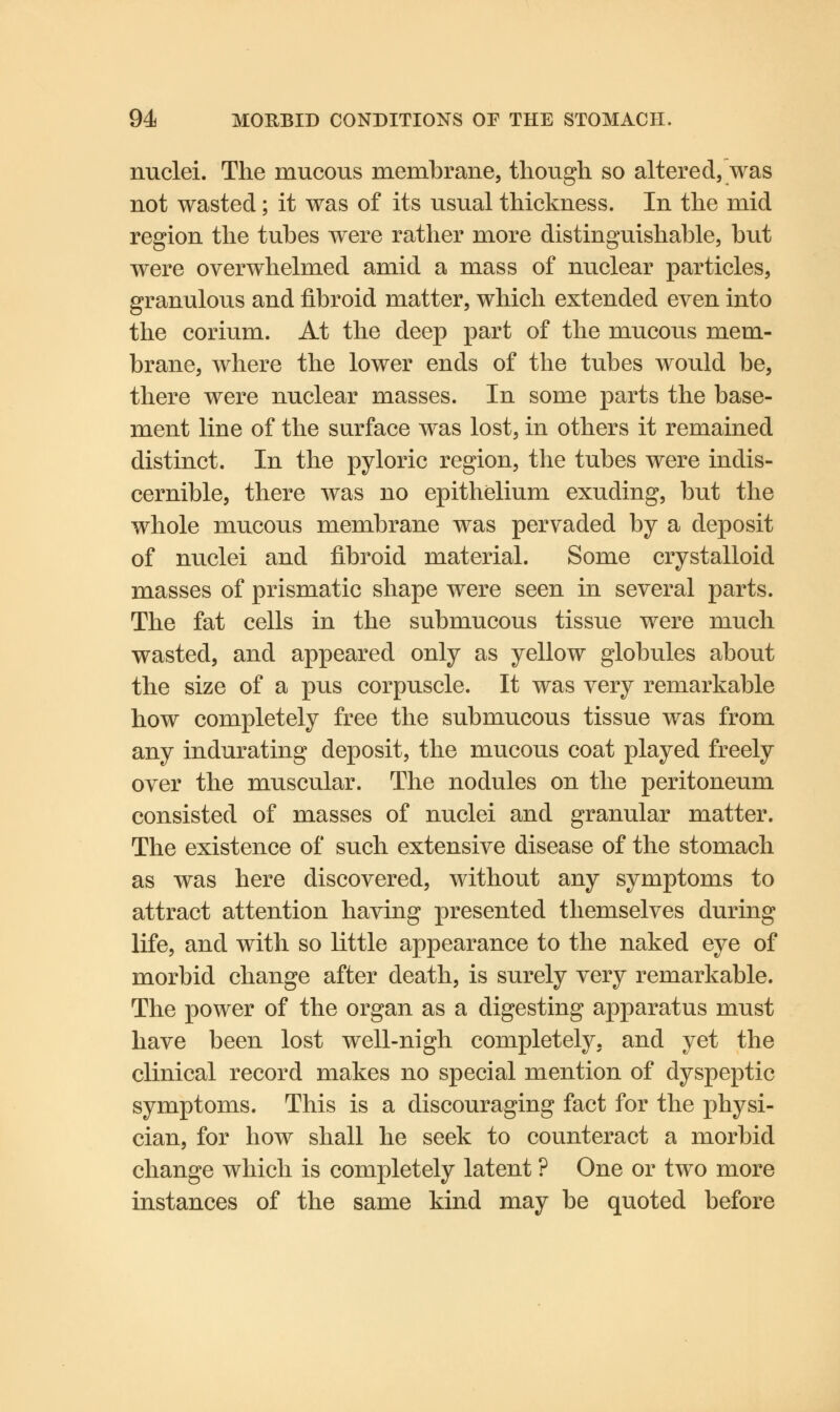 nuclei. The mucous membrane, though, so altered, was not wasted; it was of its usual thickness. In the mid region the tubes were rather more distinguishable, but were overwhelmed amid a mass of nuclear particles, granulous and fibroid matter, which extended even into the corium. At the deep part of the mucous mem- brane, where the lower ends of the tubes would be, there were nuclear masses. In some parts the base- ment line of the surface was lost, in others it remained distinct. In the pyloric region, the tubes were indis- cernible, there was no epithelium exuding, but the whole mucous membrane was pervaded by a deposit of nuclei and fibroid material. Some crystalloid masses of prismatic shape were seen in several parts. The fat cells in the submucous tissue were much wasted, and appeared only as yellow globules about the size of a pus corpuscle. It was very remarkable how completely free the submucous tissue was from any indurating deposit, the mucous coat played freely over the muscular. The nodules on the peritoneum consisted of masses of nuclei and granular matter. The existence of such extensive disease of the stomach as was here discovered, without any symptoms to attract attention having presented themselves during life, and with so little appearance to the naked eye of morbid change after death, is surely very remarkable. The power of the organ as a digesting apparatus must have been lost well-nigh completely, and yet the clinical record makes no special mention of dyspeptic symptoms. This is a discouraging fact for the physi- cian, for how shall he seek to counteract a morbid change which is completely latent ? One or two more instances of the same kind may be quoted before