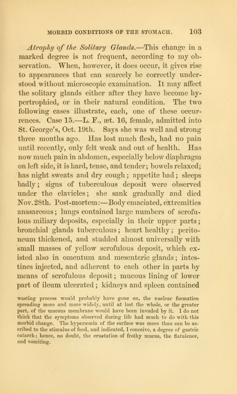 Atrophy of the Solitary Glands.—This change in a marked degree is not frequent, according to my ob- servation. When, however, it does occur, it gives rise to appearances that can scarcely he correctly under- stood without microscopic examination. It may affect the solitary glands either after they have become hy- pertrophied, or in their natural condition. The two following cases illustrate, each, one of these occur- rences. Case 15.—L. P., set. 16, female, admitted into St. George's, Oct. 19th. Says she was well and strong three months ago. Has lost much flesh, had no pain until recently, only felt weak and out of health. Has now much pain in abdomen, especially below diaphragm on left side, it is hard, tense, and tender; bowels relaxed; has night sweats and dry cough; appetite bad; sleeps badly; signs of tuberculous deposit were observed under the clavicles; she sank gradually and died Nov.28th. Post-mortem:—Body emaciated, extremities anasarcous; lungs contained large numbers of scrofu- lous miliary deposits, especially in their upper parts; bronchial glands tuberculous; heart healthy; perito- neum thickened, and studded almost universally with small masses of yellow scrofulous deposit, which ex- isted also in omentum and mesenteric glands; intes- tines injected, and adherent to each other in parts by means of scrofulous deposit; mucous lining of lower part of ileum ulcerated; kidneys and spleen contained wasting process would probably have gone on, the nuclear formation spreading more and more widely, until at last the whole, or the greater part, of the mucous membrane would have been invaded by it. I do not think that the symptoms observed during life had much to do with this morbid change. The hyperemia of the surface was more than can be as- cribed to the stimulus of food, and indicated, I conceive, a degree of gastric catarrh; hence, no doubt, the eruetation of frothy mucus, the flatulence, and vomiting.