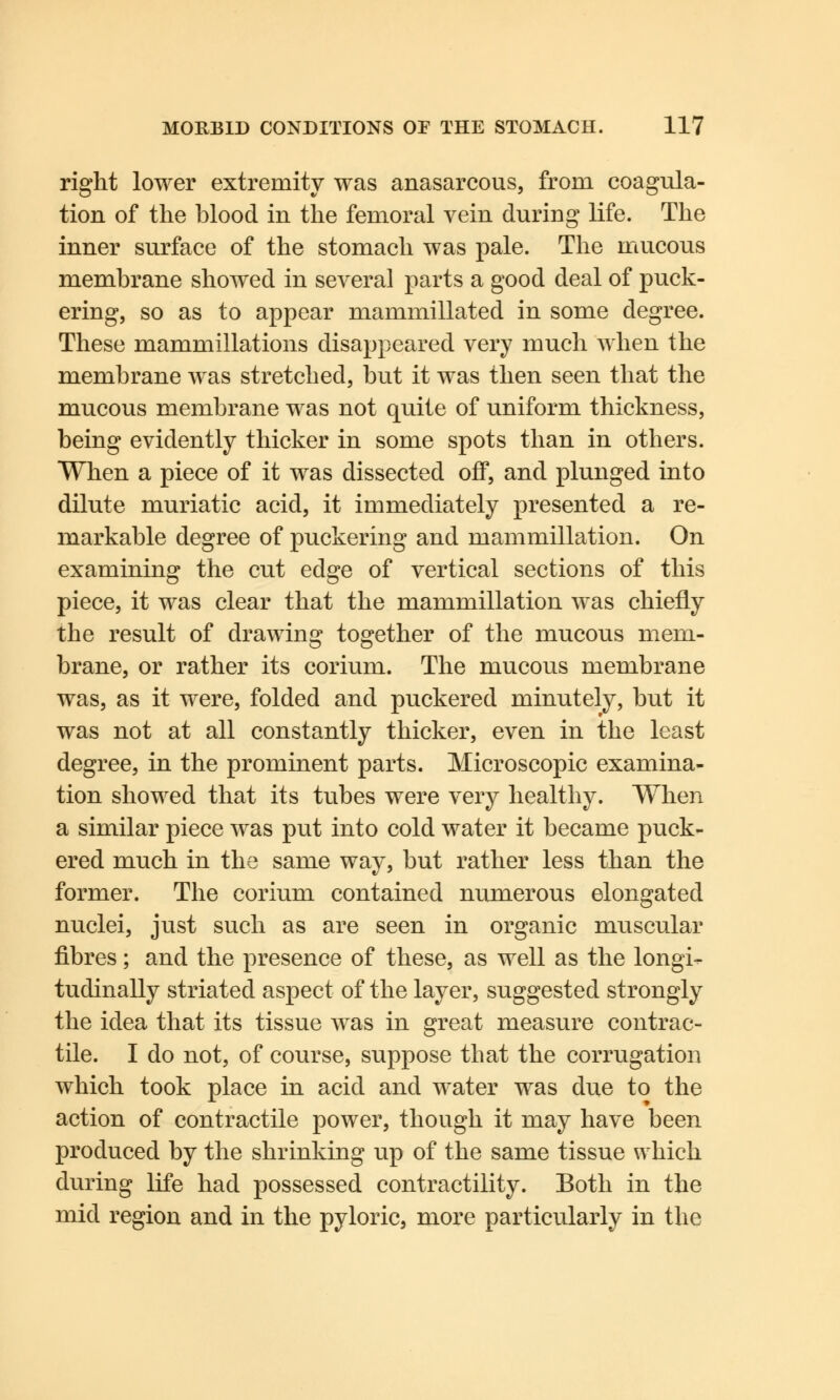 right lower extremity was anasarcous, from coagula- tion of the blood in the femoral vein during life. The inner surface of the stomach was pale. The mucous membrane showed in several parts a good deal of puck- ering, so as to appear mammillated in some degree. These mammillations disappeared very much when the membrane was stretched, but it was then seen that the mucous membrane was not quite of uniform thickness, being evidently thicker in some spots than in others. When a piece of it was dissected off, and plunged into dilute muriatic acid, it immediately presented a re- markable degree of puckering and mammillation. On examining the cut edge of vertical sections of this piece, it was clear that the mammillation was chiefly the result of drawing together of the mucous mem- brane, or rather its corium. The mucous membrane was, as it were, folded and puckered minutely, but it was not at all constantly thicker, even in the least degree, in the prominent parts. Microscopic examina- tion showed that its tubes were very healthy. When a similar piece was put into cold water it became puck- ered much in the same way, but rather less than the former. The corium contained numerous elongated nuclei, just such as are seen in organic muscular fibres; and the presence of these, as well as the longi- tudinally striated aspect of the layer, suggested strongly the idea that its tissue was in great measure contrac- tile. I do not, of course, suppose that the corrugation which took place in acid and water was due to the action of contractile power, though it may have been produced by the shrinking up of the same tissue which during life had possessed contractility. Both in the mid region and in the pyloric, more particularly in the