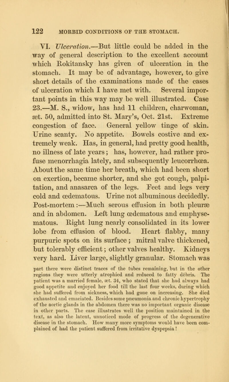 VI. Ulceration.—-But little could be added in the way of general description to the excellent account which Bokitansky has given of ulceration in the stomach. It may be of advantage, however, to give short details of the examinations made of the cases of ulceration which I have met with. Several impor- tant points in this way may be well illustrated. Case 23.—M. S.j widow, has had 11 children, charwoman, set. 50, admitted into St. Mary's, Oct. 21st. Extreme congestion of face. General yellow tinge of skin. Urine scanty. No appetite. Bowels costive and ex- tremely weak. Has, in general, had pretty good health, no illness of late years; has, however, had rather pro- fuse menorrhagia lately, and subsequently leucorrhoea. About the same time her breath, which had been short on exertion, became shorter, and she got cough, palpi- tation, and anasarca of the legs. Feet and legs very cold and cedematous. Urine not albuminous decidedly. Post-mortem:—Much serous effusion in both pleurae and in abdomen. Left lung oedematous and emphyse- matous. Bight lung nearly consolidated in its lower lobe from effusion of blood. Heart flabby, many purpuric spots on its surface ; mitral valve thickened, but tolerably efficient; other valves healthy. Kidneys very hard. Liver large, slightly granular. Stomach was part there were distinct traces of the tubes remaining, but in the other regions they were utterly atrophied and reduced to fatty debris. The patient was a married female, set. 34, who stated that she had always had good appetite and enjoyed her food till the last four weeks, during which she had suffered from sickness, which had gone on increasing. She died exhausted and emaciated. Besides some pneumonia and chronic hypertrophy of the aortic glands in the abdomen there was no important organic disease in other parts. The case illustrates well the position maintained in the text, as also the latent, unnoticed mode of progress of the degenerative disease in the stomach. How many more symptoms would have been com- plained of had the patient suffered from irritative dyspepsia!