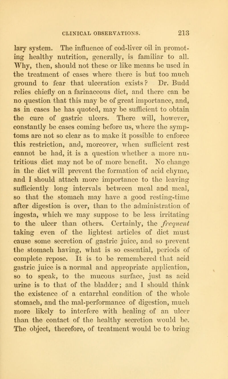 lary system. The influence of cod-liver oil in promot- ing healthy nutrition, generally, is familiar to all. Why, then, should not these or like means be used in the treatment of cases where there is but too much ground to fear that ulceration exists ? Dr. Budd relies chiefly on a farinaceous diet, and there can be no question that this may be of great importance, and, as in cases he has quoted, may be sufficient to obtain the cure of gastric ulcers. There will, however, constantly be cases coming before us, where the symp- toms are not so clear as to make it possible to enforce this restriction, and, moreover, when sufficient rest cannot be had, it is a question whether a more nu- tritious diet may not be of more benefit. No change in the diet will prevent the formation of acid chyme, and I should attach more importance to the leaving sufficiently long intervals between meal and meal, so that the stomach may have a good resting-time after digestion is over, than to the administration of ingesta, which we may suppose to be less irritating to the ulcer than others. Certainly, the frequent taking even of the lightest articles of diet must cause some secretion of gastric juice, and so prevent the stomach having, what is so essential, periods of complete repose. It is to be remembered that acid gastric juice is a normal and appropriate application, so to speak, to the mucous surface, just as acid urine is to that of the bladder; and I should think the existence of a catarrhal condition of the whole stomach, and the mal-performance of digestion, much more likely to interfere with healing of an ulcer than the contact of the healthy secretion would be. The object, therefore, of treatment would be to bring