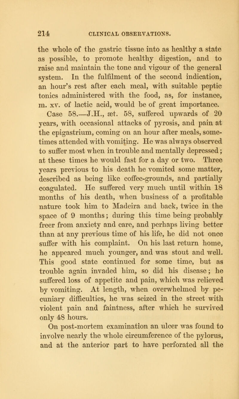 the whole of the gastric tissue into as healthy a state as possible, to promote healthy digestion, and to raise and maintain the tone and vigour of the general system. In the fulfilment of the second indication, an hour's rest after each meal, with suitable peptic tonics administered with the food, as, for instance, m. xv. of lactic acid, would be of great importance. Case 58.—J.H., set. 58, suffered upwards of 20 years, with occasional attacks of pyrosis, and pain at the epigastrium, coming on an hour after meals, some- times attended with vomiting. He was always observed to suffer most when in trouble and mentally depressed; at these times he would fast for a day or two. Three years previous to his death he vomited some matter, described as being like coffee-grounds, and partially coagulated. He suffered very much until within 18 months of his death, when business of a profitable nature took him to Madeira and back, twice in the space of 9 months; during this time being probably freer from anxiety and care, and perhaps living better than at any previous time of his life, he did not once suffer with his complaint. On his last return home, he appeared much younger, and was stout and well. This good state continued for some time, but as trouble again invaded him, so did his disease; he suffered loss of appetite and pain, which was relieved by vomiting. At length, when overwhelmed by pe- cuniary difficulties, he was seized in the street with violent pain and faintness, after which he survived only 48 hours. On post-mortem examination an ulcer was found to involve nearly the whole circumference of the pylorus, and at the anterior part to have perforated all the