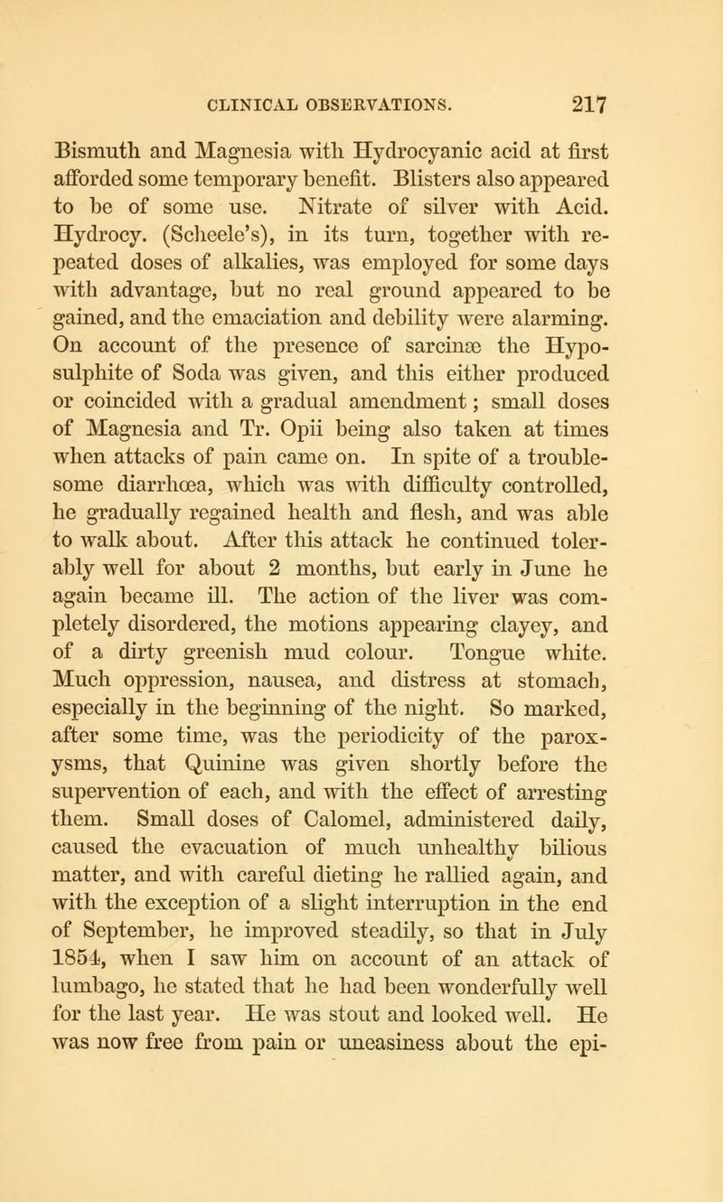 Bismuth and Magnesia with Hydrocyanic acid at first afforded some temporary benefit. Blisters also appeared to be of some use. Nitrate of silver with Acid. Hydrocy. (Scheele's), in its turn, together with re- peated doses of alkalies, was employed for some days with advantage, but no real ground appeared to be gained, and the emaciation and debility were alarming. On account of the presence of sarcinse the Hypo- sulphite of Soda was given, and this either produced or coincided with a gradual amendment; small doses of Magnesia and Tr. Opii being also taken at times when attacks of pain came on. In spite of a trouble- some diarrhoea, which was with difficulty controlled, he gradually regained health and flesh, and was able to walk about. After this attack he continued toler- ably well for about 2 months, but early in June he again became ill. The action of the liver was com- pletely disordered, the motions appearing clayey, and of a dirty greenish mud colour. Tongue white. Much oppression, nausea, and distress at stomach, especially in the beginning of the night. So marked, after some time, was the periodicity of the parox- ysms, that Quinine was given shortly before the supervention of each, and with the effect of arresting them. Small doses of Calomel, administered daily, caused the evacuation of much unhealthv bilious matter, and with careful dieting he rallied again, and with the exception of a slight interruption in the end of September, he improved steadily, so that in July 1854, when I saw him on account of an attack of lumbago, he stated that he had been wonderfully well for the last year. He was stout and looked well. He was now free from pain or uneasiness about the epi-