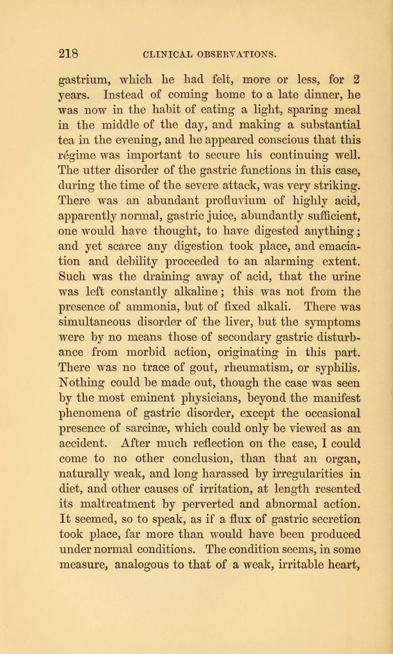 gastrium, which he had felt, more or less, for 2 years. Instead of coming home to a late dinner, he was now in the habit of eating a light, sparing meal in the middle of the day, and making a substantial tea in the evening, and he appeared conscious that this regime was important to secure his continuing well. The utter disorder of the gastric functions in this case, during the time of the severe attack, was very striking. There was an abundant profluvium of highly acid, apparently normal, gastric juice, abundantly sufficient, one would have thought, to have digested anything; and yet scarce any digestion took place, and emacia- tion and debility proceeded to an alarming extent. Such was the draining away of acid, that the urine was left constantly alkaline; this was not from the presence of ammonia, but of fixed alkali. There was simultaneous disorder of the liver, but the symptoms were by no means those of secondary gastric disturb- ance from morbid action, originating in this part. There was no trace of gout, rheumatism, or syphilis. Nothing could be made out, though the case was seen by the most eminent physicians, beyond the manifest phenomena of gastric disorder, except the occasional presence of sarcinae, which could only be viewed as an accident. After much reflection on the case, I could come to no other conclusion, than that an organ, naturally weak, and long harassed by irregularities in diet, and other causes of irritation, at length resented its maltreatment by perverted and abnormal action. It seemed, so to speak, as if a flux of gastric secretion took place, far more than would have been produced under normal conditions. The condition seems, in some measure, analogous to that of a weak, irritable heart,