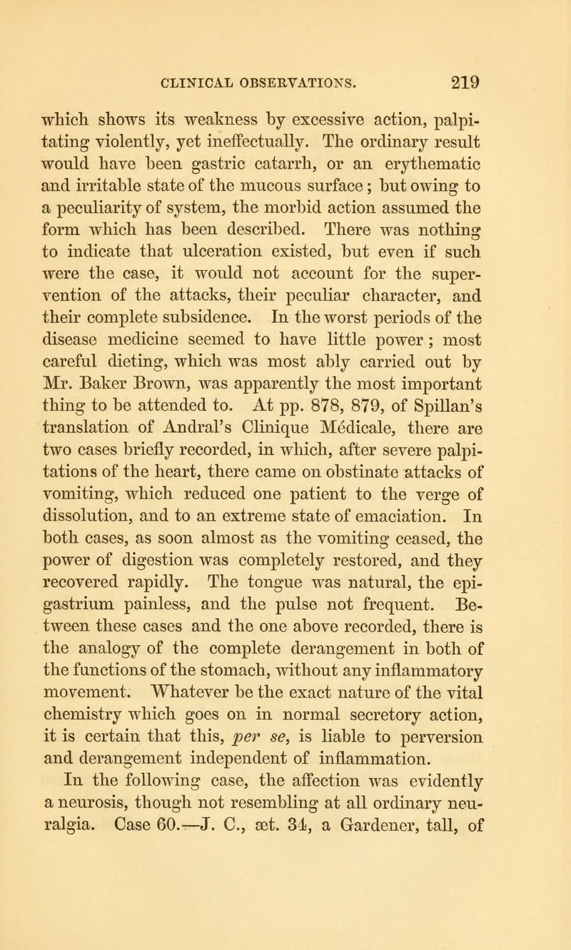 which shows its weakness by excessive action, palpi- tating violently, yet ineffectually. The ordinary result would have been gastric catarrh, or an erythematic and irritable state of the mucous surface; but owing to a peculiarity of system, the morbid action assumed the form which has been described. There was nothing to indicate that ulceration existed, but even if such were the case, it would not account for the super- vention of the attacks, their peculiar character, and their complete subsidence. In the worst periods of the disease medicine seemed to have little power; most careful dieting, which was most ably carried out by Mr. Baker Brown, was apparently the most important thing to be attended to. At pp. 878, 879, of Spillan's translation of Andral's Clinique Medicale, there are two cases briefly recorded, in which, after severe palpi- tations of the heart, there came on obstinate attacks of vomiting, which reduced one patient to the verge of dissolution, and to an extreme state of emaciation. In both cases, as soon almost as the vomiting ceased, the power of digestion was completely restored, and they recovered rapidly. The tongue was natural, the epi- gastrium painless, and the pulse not frequent. Be- tween these cases and the one above recorded, there is the analogy of the complete derangement in both of the functions of the stomach, without any inflammatory movement. Whatever be the exact nature of the vital chemistry which goes on in normal secretory action, it is certain that this, per se, is liable to perversion and derangement independent of inflammation. In the following case, the affection was evidently a neurosis, though not resembling at all ordinary neu- ralgia. Case 60.—J. C, set. 3-1, a Gardener, tall, of