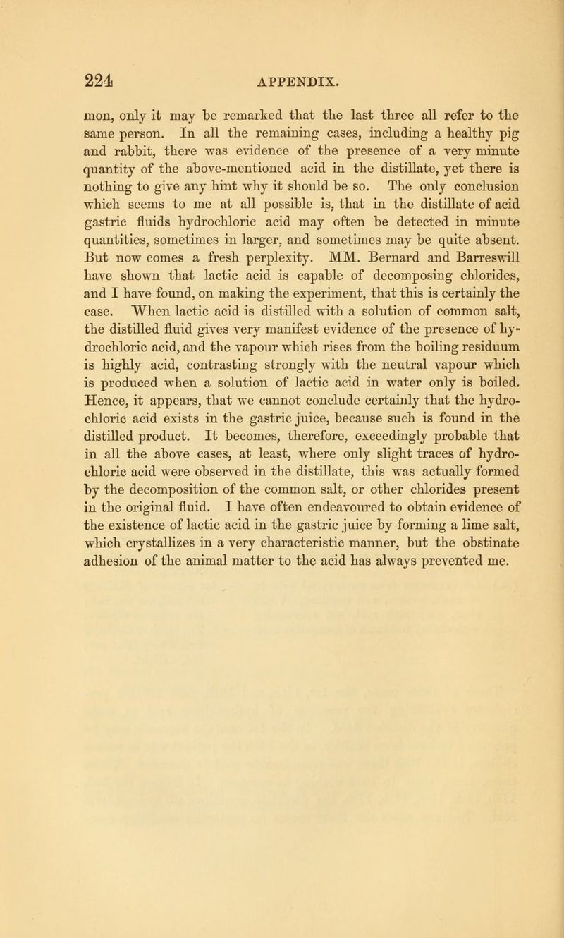 inon, only it may be remarked that the last three all refer to the same person. In all the remaining cases, including a healthy pig and rabbit, there was evidence of the presence of a very minute quantity of the above-mentioned acid in the distillate, yet there is nothing to give any hint why it should be so. The only conclusion which seems to me at all possible is, that in the distillate of acid gastric fluids hydrochloric acid may often be detected in minute quantities, sometimes in larger, and sometimes may be quite absent. But now comes a fresh perplexity. MM. Bernard and Barreswill have shown that lactic acid is capable of decomposing chlorides, and I have found, on making the experiment, that this is certainly the case. When lactic acid is distilled with a solution of common salt, the distilled fluid gives very manifest evidence of the presence of hy- drochloric acid, and the vapour which rises from the boiling residuum is highly acid, contrasting strongly with the neutral vapour which is produced when a solution of lactic acid in water only is boiled. Hence, it appears, that we cannot conclude certainly that the hydro- chloric acid exists in the gastric juice, because such is found in the distilled product. It becomes, therefore, exceedingly probable that in all the above cases, at least, where only slight traces of hydro- chloric acid were observed in the distillate, this was actually formed by the decomposition of the common salt, or other chlorides present in the original fluid. I have often endeavoured to obtain evidence of the existence of lactic acid in the gastric juice by forming a lime salt, which crystallizes in a very characteristic manner, but the obstinate adhesion of the animal matter to the acid has always prevented me.