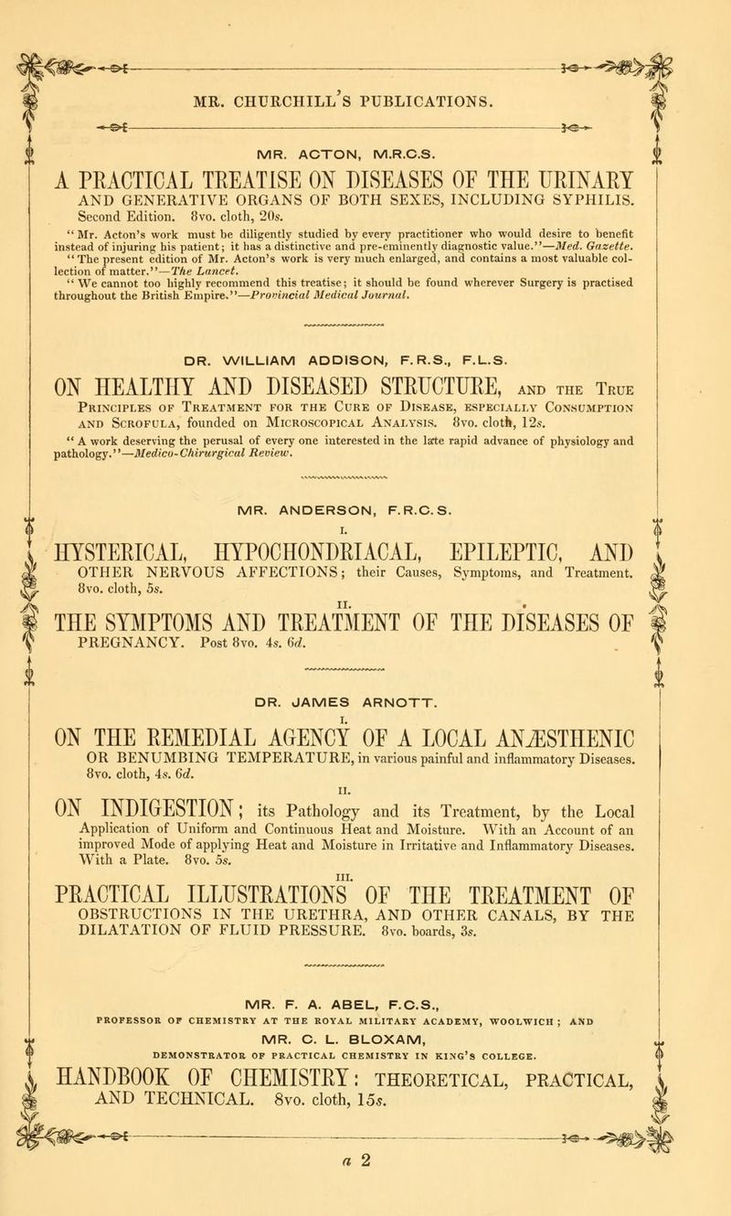 &. MR. CHURCHILL S PUBLICATIONS. \ —^f *©.*. } MR. ACTON, M.R.C.S. A PRACTICAL TREATISE ON DISEASES OF THE URINARY AND GENERATIVE ORGANS OF BOTH SEXES, INCLUDING SYPHILIS. Second Edition. 8vo. cloth, 20s. Mr. Acton's work must be diligently studied by every practitioner who would desire to benefit instead of injuring his patient; it has a distinctive and pre-eminently diagnostic value.—Med. Gazette. The present edition of Mr. Acton's work is very much enlarged, and contains a most valuable col- lection of matter.—The Lancet. We cannot too highly recommend this treatise; it should be found wherever Surgery is practised throughout the British Empire.—Provincial Medical Journal. % !> DR. WILLIAM ADDISON, F. R.S., F.L.S. ON HEALTHY AND DISEASED STRUCTURE, and the True Principles of Treatment for the Cure of Disease, especially Consumption and Scrofula, founded on Microscopical Analysis. 8vo. cloth, 12s. A work deserving the perusal of every one interested in the late rapid advance of physiology and pathology.''—Medico- Chirurgical Review. MR. ANDERSON, F.R.C.S. I. HYSTERICAL, HYPOCHONDRIACAL, EPILEPTIC, AND OTHER NERVOUS AFFECTIONS; their Causes, Symptoms, and Treatment. 8vo. cloth, 5s. THE SYMPTOMS AND TREATMENT OF THE DISEASES OF PREGNANCY. Post 8vo. 4s. 6d. DR. JAMES ARNOTT. ON THE REMEDIAL AGENCY OF A LOCAL ANiESTHENIC OR BENUMBING TEMPERATURE, in various painful and inflammatory Diseases. 8vo. cloth, 4s. 6d. II. ON INDIGESTION; its Pathology and its Treatment, by the Local Application of Uniform and Continuous Heat and Moisture. With an Account of an improved Mode of applying Heat and Moisture in Irritative and Inflammatory Diseases. With a Plate. 8vo. 5s. in. PRACTICAL ILLUSTRATIONS OF THE TREATMENT OF OBSTRUCTIONS IN THE URETHRA, AND OTHER CANALS, BY THE DILATATION OF FLUID PRESSURE. 8vo. boards, 3s. MR. F. A. ABEL, F.C.S., PROFESSOR OF CHEMISTRY AT THE ROYAL MILITARY ACADEMY, WOOLWICH ; AND MR. C. L. BLOXAM, DEMONSTRATOR OF PRACTICAL CHEMISTRY IN KING'S COLLEGE. § HANDBOOK OF CHEMISTRY: theoretical, practical AND TECHNICAL. 8vo. cloth, 15s. a 2 V