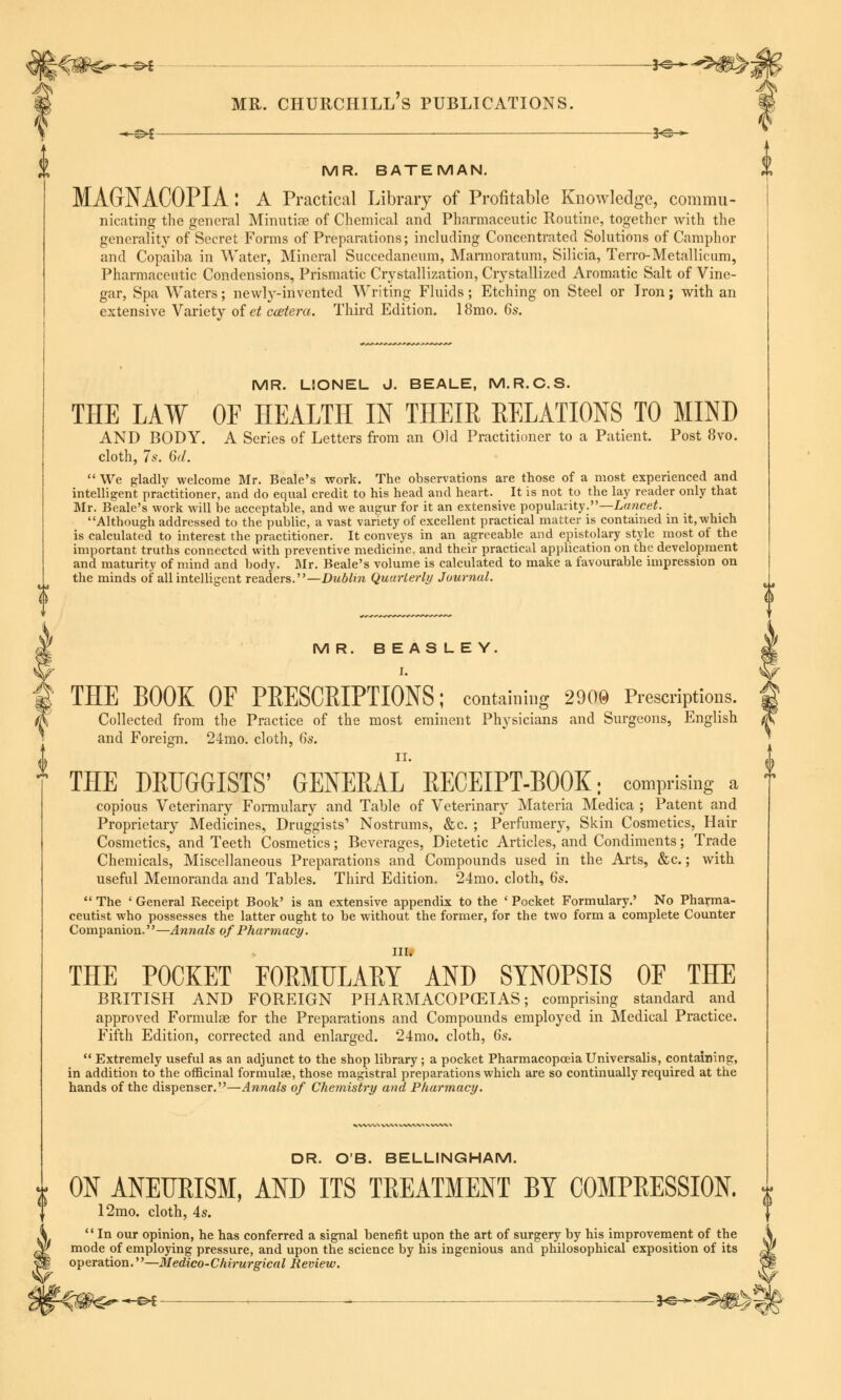 MR. BATEMAN. MAGrNACOPIA : A Practical Library of Profitable Knowledge, commu- nicating the general Minutiae of Chemical and Pharmaceutic Routine, together with the generality of Secret Forms of Preparations; including Concentrated Solutions of Camphor and Copaiba in Water, Mineral Succedaneum, Marmoratum, Silicia, Terro-Metallicum, Pharmaceutic Condensions, Prismatic Crystallization, Crystallized Aromatic Salt of Vine- gar, Spa Waters; newly-invented Writing Fluids; Etching on Steel or Iron; with an extensive Variety of et ccetera. Third Edition. 18mo. 6s. MR. LIONEL J. BEALE, M.R.C.S. THE LAW OF HEALTH IN THEIR RELATIONS TO MIND AND BODY. A Series of Letters from an Old Practitioner to a Patient. Post 8vo. cloth, 7s. 6d.  We gladly welcome Mr. Beale's work. The observations are those of a most experienced and intelligent practitioner, and do equal credit to his head and heart. It is not to the lay reader only that Mr. Beale's work will be acceptable, and we augur for it an extensive popularity.—Lancet. Although addressed to the public, a vast variety of excellent practical matter is contained in it, which is calculated to interest the practitioner. It conveys in an agreeable and epistolary style most of the important truths connected with preventive medicine, and their practical application on the development and maturity of mind and body. Mr. Beale's volume is calculated to make a favourable impression on the minds of all intelligent readers.—Dublin Quarterly Journal. MR. BEASLEY. I. THE BOOK OF PRESCRIPTIONS; containing 2900 Prescriptions. Collected from the Practice of the most eminent Physicians and Surgeons, English and Foreign. 24mo. cloth, 6s. II. THE DRUGGISTS' GENERAL RECEIPT-BOOK; comprising a copious Veterinary Formulary and Table of Veterinary Materia Medica ; Patent and Proprietary Medicines, Druggists' Nostrums, &c. ; Perfumery, Skin Cosmetics, Hair Cosmetics, and Teeth Cosmetics; Beverages, Dietetic Articles, and Condiments; Trade Chemicals, Miscellaneous Preparations and Compounds used in the Arts, &c.; with useful Memoranda and Tables. Third Edition. 24mo. cloth, 6s.  The ' General Receipt Book' is an extensive appendix to the ' Pocket Formulary.' No Pharma- ceutist who possesses the latter ought to be without the former, for the two form a complete Counter Companion.''—Annals of Pharmacy. III. THE POCKET FORMULARY AND SYNOPSIS OF THE BRITISH AND FOREIGN PHARMACOPCEIAS; comprising standard and approved Formulae for the Preparations and Compounds employed in Medical Practice. Fifth Edition, corrected and enlarged. 24mo. cloth, 6s.  Extremely useful as an adjunct to the shop library ; a pocket Pharmacopoeia Universalis, containing, in addition to the officinal formulae, those magistral preparations which are so continually required at the hands of the dispenser.—Annals of Chemistry and Pharmacy. DR. O'B. BELLINGHAM. ON ANEURISM, AND ITS TREATMENT BY COMPRESSION. 12mo. cloth, 4s.  In our opinion, he has conferred a signal benefit upon the art of surgery by his improvement of the \ mode of employing pressure, and upon the science by his ingenious and philosophical exposition of its A operation.—Medico-Chirurgical Review. <aj -€>£ — *©—^0>S