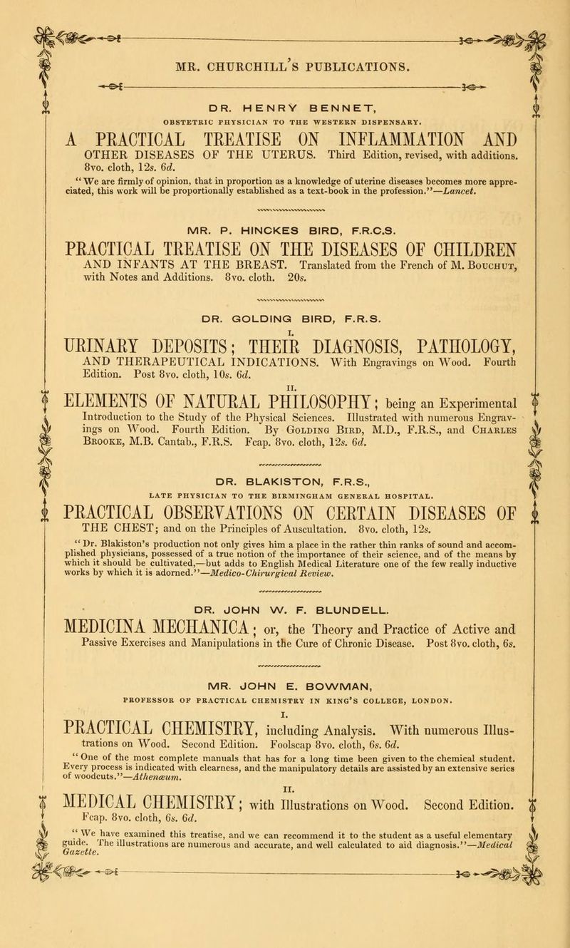 mr. churchill's publications. DR. HENRY BENNET, OBSTETRIC PHYSICIAN TO THE WESTERN DISPENSARY. A PRACTICAL TREATISE ON INFLAMMATION AND OTHER DISEASES OF THE UTERUS. Third Edition, revised, with additions. 8vo. cloth, 12s. 6d. We are firmly of opinion, that in proportion as a knowledge of uterine diseases becomes more appre- ciated, this work will be proportionally established as a text-book in the profession.—Lancet. MR. P. HINCKES BIRD, F.R.C.S. PRACTICAL TREATISE ON THE DISEASES OF CHILDREN AND INFANTS AT THE BREAST. Translated from the French of M. Bouchut, with Notes and Additions. 8vo. cloth. 20s. DR. GOLDING BIRD, F.R.S. URINARY DEPOSITS; THEIR DIAGNOSIS, PATHOLOGY, AND THERAPEUTICAL INDICATIONS. With Engravings on Wood. Fourth Edition. Post 8vo. cloth, 10s. 6d. ELEMENTS OF NATURAL PHILOSOPHY; being an Experimental f Introduction to the Study of the Physical Sciences. Illustrated with numerous Engrav- ings on Wood. Fourth Edition. By Golding Bird, M.D., F.R.S., and Charles M Brooke, M.B. Cantab., F.R.S. Fcap. 8vo. cloth, 12s. 6d. m DR. BLAKISTON, F.R.S., LATE PHYSICIAN TO THE BIRMINGHAM GENERAL HOSPITAL. PRACTICAL OBSERVATIONS ON CERTAIN DISEASES OF THE CHEST; and on the Principles of Auscultation. 8vo. cloth, 12s. Dr. Blakiston's production not only gives him a place in the rather thin ranks of sound and accom- plished physicians, possessed of a true notion of the importance of their science, and of the means by which it should be cultivated,—but adds to English Medical Literature one of the few really inductive works by which it is adorned.—Medico-Chirurgical Review. DR. JOHN W. F. BLUNDELL. MEDICINA MECHANICA ; or, the Theory and Practice of Active and Passive Exercises and Manipulations in the Cure of Chronic Disease. Post 8vo. cloth, 6s. MR. JOHN E. BOWMAN, PROFESSOR OF PRACTICAL CHEMISTRY IN KING'S COLLEGE, LONDON. I. PRACTICAL CHEMISTRY, including Analysis. With numerous Illus- trations on Wood. Second Edition. Foolscap 8vo. cloth, 6s. 6d. One of the most complete manuals that has for a long time been given to the chemical student. Every process is indicated with clearness, and the manipulatory details are assisted by an extensive series of woodcuts.—Athenaeum. II. 1 MEDICAL CHEMISTRY; with Illustrations on Wood. Second Edition. $ J Fcap. 8vo. cloth, 6s. 6d. \ W We have examined this treatise, and we can recommend it to the student as a useful elementary v) fe guide. The illustrations are numerous and accurate, and well calculated to aid diagnosis.—Medical '£ r% Gazette. ' 6 $* s- ^* - *© ~^t^mh
