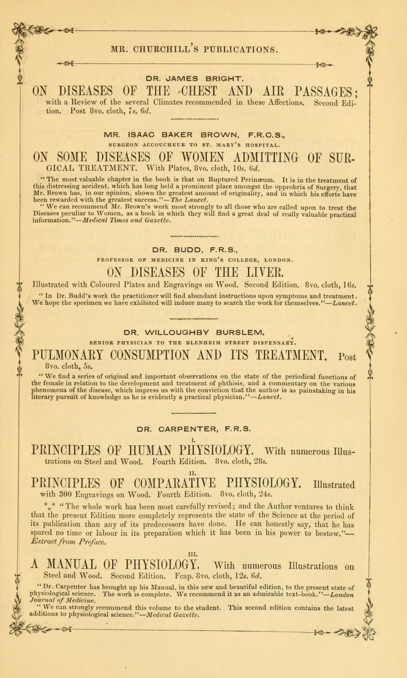 i^—^f mr. Churchill's publications. *e—-*$$ « S>£ *©-«- DR. JAMES BRIGHT. ON DISEASES OF THE -CHEST AND AIR PASSAGES; with a Review of the several Climates recommended in these Affections. Second Edi- tion. Post 8vo. cloth, 7s. 6d. MR. ISAAC BAKER BROWN, F.R.C.S., SURGEON ACCOUCHEUR TO ST. MARY'S HOSPITAL. ON SOME DISEASES OF WOMEN ADMITTING OF SUE- GICAL TREATMENT. With Plates, 8vo. cloth, 10s. 6d. The most valuable chapter in the book is that on Ruptured Perinaeum. It is in the treatment of this distressing accident, which has long held a prominent place amongst the opprobria of Surgery, that Mr. Brown has, in our opinion, shown the greatest amount of originality, and in which his efforts have been rewarded with the greatest success.—The Lancet. We can recommend Mr. Brown's work most strongly to all those who are called upon to treat the Diseases peculiar to Women, as a book in which they will find a great deal of really valuable practical information.—Medical Times and Gazette. DR. BUDD, F.R.S., PROFESSOR OF MEDICINE IN KING'S COLLEGE, LONDON. ON DISEASES OF THE EIVER. Illustrated with Coloured Plates and Engravings on Wood. Second Edition. 8vo. cloth, 16s. h« . . 0 In Dr. Budd's work the practitioner will find abundant instructions upon symptoms and treatment. We hope the specimen we have exhibited will induce many to search the work for themselves.—Lancet. DR. WILLOUGHBY BURSLEM, SENIOR PHYSICIAN TO THE BLENHEIM STREET DISPENSARY. PULMONARY CONSUMPTION AND ITS TREATMENT. Post 8vo. cloth, 5s. We find a series of original and important observations on the state of the periodical functions of the female in relation to the development and treatment of phthisis, and a commentary on the various phenomena of the disease, which impress us with the conviction that the author is as painstaking in his literary pursuit of knowledge as he is evidently a practical physician.—Lancet. DR. CARPENTER, F.R.S. PRINCIPLES OF HUMAN PHYSIOLOGY. With numerous nius- trations on Steel and Wood. Fourth Edition. 8vo. cloth, 28s. PRINCIPLES OF COMPARATIVE PHYSIOLOGY, illustrated with 300 Engravings on Wood. Fourth Edition. 8vo. cloth, 24s. *¥r* The whole work has been most carefully revised; and the Author ventures to think that the present Edition more completely represents the state of the Science at the period of its publication than any of its predecessors have done. He can honestly say, that he has spared no time or labour in its preparation which it has been in his power to bestow.1'— Extract from Preface. in. A MANUAL OF PHYSIOLOGY. With numerous Illustrations on Steel and Wood. Second Edition. Fcap. 8vo. cloth, 12s. 6d. Pr* Carpenter has brought up his Manual, in this new and beautiful edition, to the present state of physiological science. The work is complete. We recommend it as an admirable text-book.—London Journal of Medicine. We can strongly recommend this volume to the student. This second edition contains the latest additions to physiological science.—Medical Gazette. -©*- 3*^* *~