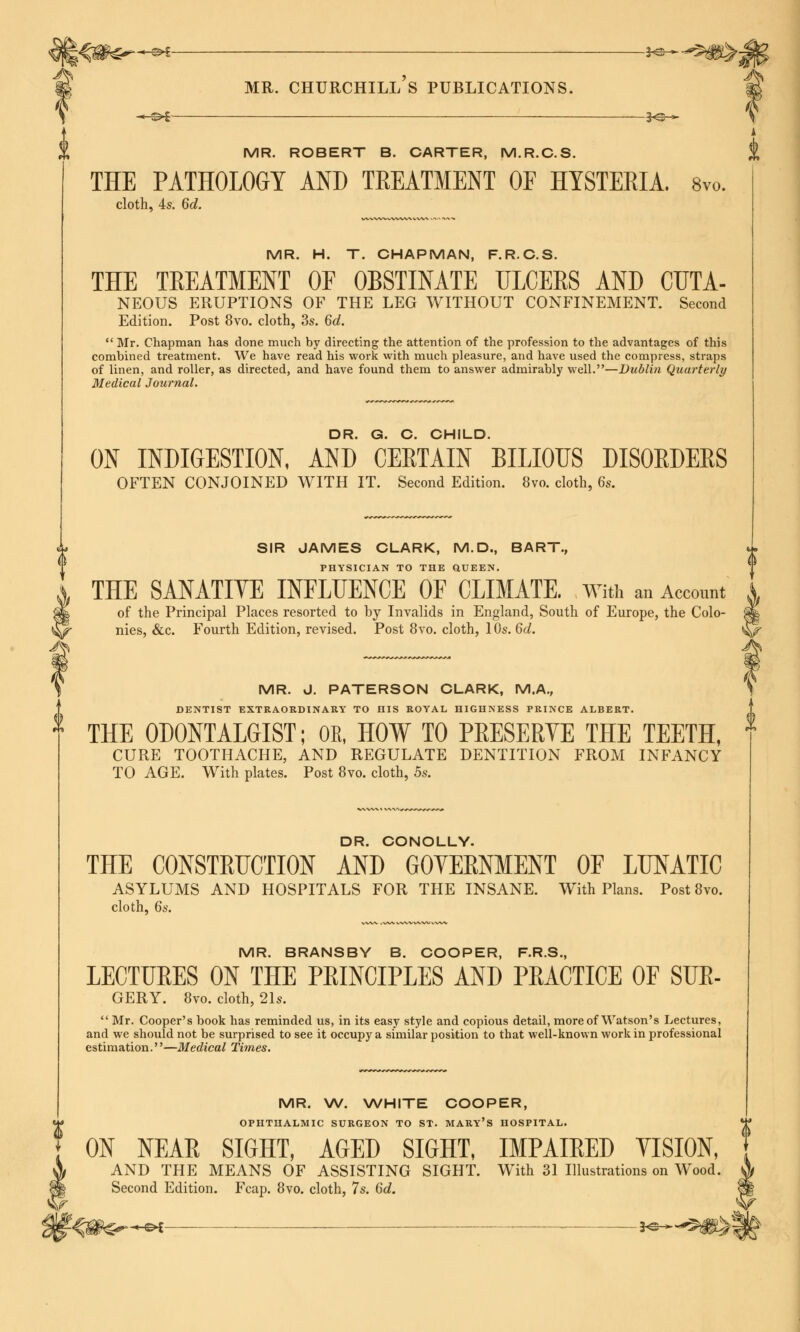 MR. ROBERT B. CARTER, M.R.C.S. % THE PATHOLOGY AND TREATMENT OF HYSTERIA. 8vo. cloth, 4s. 6d. MR. H. T. CHAPMAN, F.R.C.S. THE TREATMENT OF OBSTINATE ULCERS AND CUTA- NEOUS ERUPTIONS OF THE LEG WITHOUT CONFINEMENT. Second Edition. Post 8vo. cloth, 3s. 6d. Mr. Chapman has done much by directing the attention of the profession to the advantages of this combined treatment. We have read his work with much pleasure, and have used the compress, straps of linen, and roller, as directed, and have found them to answer admirably well.—Dublin Quarterly Medical Journal. DR. G. C. CHILD. ON INDIGESTION, AND CERTAIN BILIOUS DISORDERS OFTEN CONJOINED WITH IT. Second Edition. 8vo. cloth, 6s. SIR JAMES CLARK, M.D., BART., PHYSICIAN TO THE QUEEN. THE SANATIVE INFLUENCE OF CLIMATE. With an Accent A of the Principal Places resorted to by Invalids in England, South of Europe, the Colo- nies, &c. Fourth Edition, revised. Post 8vo. cloth, 10s. 6d. MR. J. PATERSON CLARK, M.A., DENTIST EXTRAORDINARY TO HIS ROYAL HIGHNESS PRINCE ALBERT. THE 0D0NTALGIST; OR, HOW TO PRESERYE THE TEETH, CURE TOOTHACHE, AND REGULATE DENTITION FROM INFANCY TO AGE. With plates. Post 8vo. cloth, 5s. DR. CONOLLY. THE CONSTRUCTION AND GOTERNMENT OF LUNATIC ASYLUMS AND HOSPITALS FOR THE INSANE. With Plans. Post 8vo. cloth, 6s. MR. BRANSBY B. COOPER, F.R.S., LECTURES ON THE PRINCIPLES AND PRACTICE OF SUR- GERY. 8vo. cloth, 2\s. Mr. Cooper's book has reminded us, in its easy style and copious detail, more of Watson's Lectures, and we should not be surprised to see it occupy a similar position to that well-known work in professional estimation.—Medical Times. MR. W. WHITE COOPER, OPHTHALMIC SURGEON TO ST. MARY'S HOSPITAL. ON NEAR SIGHT, AGED SIGHT, IMPAIRED VISION, AND THE MEANS OF ASSISTING SIGHT. With 31 Illustrations on Wood, Second Edition. Fcap. 8vo. cloth, 7s. 6d. -e* *e-*-