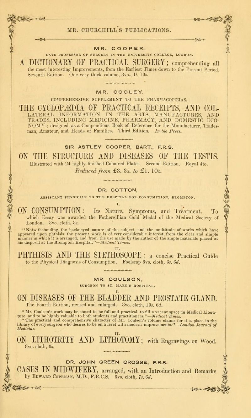 J^ *~*f 3^^ MR. COOPER, LATE PROFESSOR OF SURGERY IN THE UNIVERSITY COLLEGE, LONDON. A DICTIONARY OF PRACTICAL SURGERY; comprehending ail the most interesting Improvements, from the Earliest Times down to the Present Period. Seventh Edition. One very thick volume, 8vo., II. 10s. MR. COO LEY. COMPREHENSIVE SUPPLEMENT TO THE PHARMACOPOEIAS. THE CYCLOPEDIA OF PRACTICAL RECEIPTS, AND COL- lateral information in the arts, manufactures, and trades, including medicine, pharmacy, and domestic eco- NOMY ; designed as a Compendious Book of Reference for the Manufacturer, Trades- man, Amateur, and Heads of Families. Third Edition. In the Press. SIR ASTLEY COOPER, BART., F.R.S. ON THE STRUCTURE AND DISEASES OF THE TESTIS. Illustrated with 24 highly-finished Coloured Plates. Second Edition. Royal 4to. Reduced from £3. 3-s. to £1. 10s. DR. COTTON, ASSISTANT PHYSICIAN TO THE HOSPITAL FOR CONSUMPTION, BROMPTON. I. ON CONSUMPTION: Its Nature, Symptoms, and Treatment, To which Essay was awarded the Fothergillian Gold Medal of the Medical Society of London. 8vo. cloth, 8s.  Notwithstanding the hackneyed nature of the subject, and the multitude of works which have appeared upon phthisis, the present work is of very considerable interest, from the clear and simple manner in which it is arranged, and from the use made by the author of the ample materials placed at his disposal at the Brompton Hospital.—Medical Times. PHTHISIS AND THE STETHOSCOPE : a concise Practical Guide to the Physical Diagnosis of Consumption. Foolscap 8vo. cloth, 3s. 6d. MR. COULSON, SURGEON TO ST. MARY'S HOSPITAL. ON DISEASES OF THE BLADDER AND PROSTATE GLAND. The Fourth Edition, revised and enlarged. 8vo. cloth, 10s. 6d.  Mr. Coulson's work may be stated to be full and practical, to fill a vacant space in Medical Litera- ture, and to be highly valuable to both students and practitioners.—Medical Times.  The practical and comprehensive character of Mr. Coulson's volume claims for it a place in the library of every surgeon who desires to be on a level with modern improvements.— London Journal of Medicine. ON LITHOTRITY AND LITHOTOMY; with Engravings on Wood. 8vo. cloth, 8s. DR. JOHN GREEN CROSSE, F.R.S. CASES IN MIDWIFERY, arranged, with an Introduction and Remarks & by Edward Copeman, M.D., F.R.C.S. 8vo. cloth, 7s. 6d. H' ■+-&£