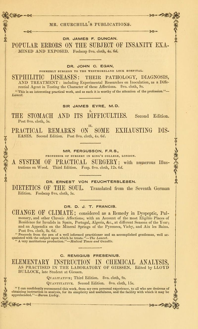 .*-©*—. — *e— DR. JAMES F. DUNCAN. POPULAR ERRORS ON THE SUBJECT OF INSANITY EXA- mined AND EXPOSED. Foolscap 8vo. cloth, 4s. 6d. DR. JOHN C. EGAN, FORMERLY SURGEON TO THE WESTMORELAND LOCK HOSPITAL. SYPHILITIC DISEASES: their pathology, diagnosis, AND TREATMENT : including Experimental Researches on Inoculation, as a Diffe- rential Agent in Testing the Character of these Affections. 8vo. cloth, 9s.  This is an interesting practical work, and as such it is worthy of the attention of the profession.— Lancet. i) SIR JAMES EYRE, M. D. THE STOMACH AND ITS DIFFICULTIES. Second Edition. Post 8vo. cloth, 5s. PRACTICAL REMARKS On' SOME EXHAUSTING DIS- EASES. Second Edition. Post 8vo. cloth, 4s. 6d. DR. ERNEST VON FEUCHTERSLEBEN. DIETETICS OF THE SOUL. Translated from the Seventh German Edition. Foolscap 8vo. cloth, 5s. DR. D. J. T. FRANCIS. CHANGE OF CLIMATE ; considered as a Remedy in Dyspeptic, Pul- monary, and other Chronic Affections; with an Account of the most Eligible Places of Residence for Invalids in Spain, Portugal, Algeria, &c, at different Seasons of the Year; and an Appendix on the Mineral Springs of the Pyrenees, Vichy, and Aix les Bains. Post 8vo. cloth, 8s. 6d.  Proceeds from the pen of a well informed practitioner and an accomplished gentleman, well ac- quainted with the subject upon which he treats.—The Lancet.  A very meritorious production.—Medical Times and Gazette. -\? C. REMIGIUS FRESENIUS. ELEMENTARY INSTRUCTION IN CHEMICAL ANALYSIS, AS PRACTISED IN THE LABORATORY OF GIESSEN. Edited by LLOYD BULLOCK, late Student at Giessen. Qualitative; Third Edition. 8vo. cloth, 9s. Quantitative. Second Edition. 8vo. cloth, 15s.  I can confidently recommend this work, from my own personal experience, to all who are desirous of obtaining instruction in analysis, for its simplicity and usefulness, and the facility with which it may be apprehended.—Baron Liebig. -©*— ■ - }e—. (I MR. FERGUSSON, F.R.S., W £%■ PROFESSOR OF SURGERY IN KING'S COLLEGE, LONDON. ^Si A SYSTEM OF PRACTICAL SURGERY; with numerous Dim- X trations on Wood. Third Edition. Fcap. 8vo. cloth, 12s. 6d. *m