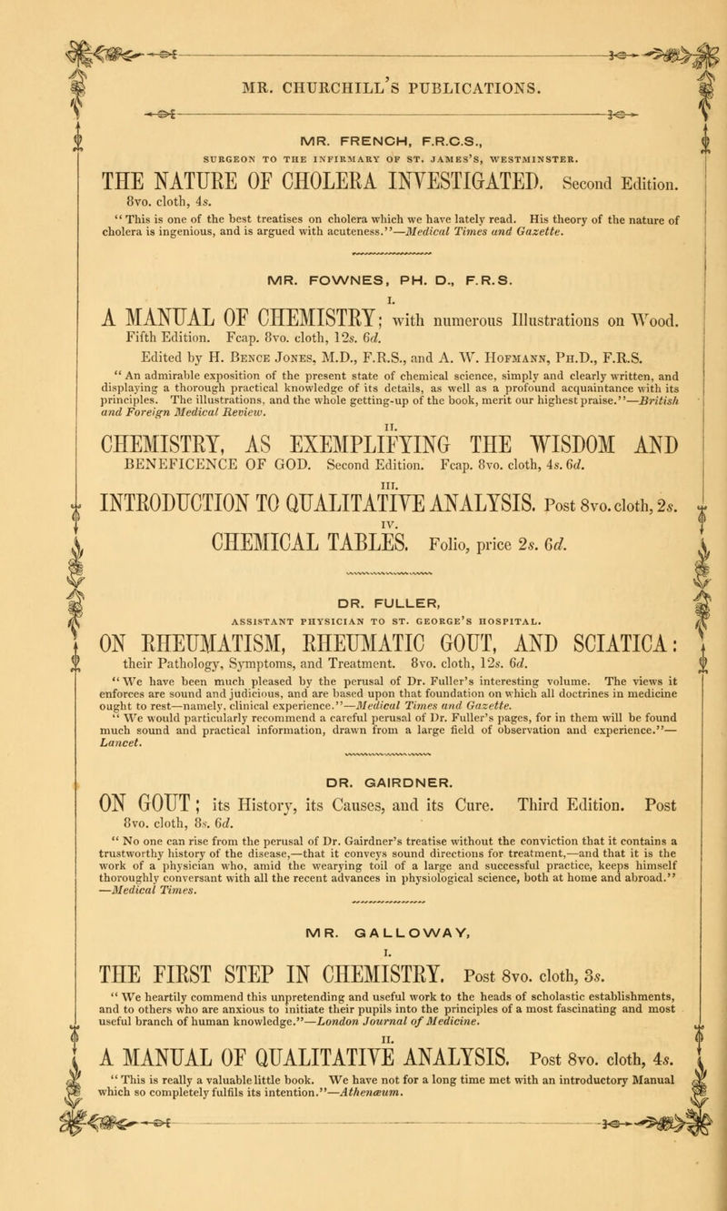 I -*-&*-—■ ■— ——-——K3-* MR. FRENCH, F.R.C.S., SURGEON TO THE INFIRMARY OF ST. JAMES'S, WESTMINSTER. THE NATURE OF CHOLERA INVESTIGATED. Second Edition. 8vo. cloth, 4s.  This is one of the best treatises on cholera which we have lately read. His theory of the nature of cholera is ingenious, and is argued with acuteness.—Medical Times and Gazette. MR. FOWNES, PH. D., F.R.S. I. A MANUAL OF CHEMISTET; with numerous Illustrations on Wood. Fifth Edition. Fcap. 8vo. cloth, 12s. 6d. Edited by H. Bence Jones, M.D., F.R.S., and A. W. Hopmann, Ph.D., F.R.S.  An admirable exposition of the present state of chemical science, simply and clearly written, and displaying a thorough practical knowledge of its details, as well as a profound acquaintance with its principles. The illustrations, and the whole getting-up of the book, merit our highest praise.—British and Foreign Medical. Review. CHEMISTRY, AS EXEMPLIFYING THE WISDOM AND BENEFICENCE OF GOD. Second Edition. Fcap. 8vo. cloth, 4s. M. in. INTRODUCTION TO QUALITATIVE ANALYSIS. Post 8™. cloth, 2*. IV. CHEMICAL TABLES. Folio, price 2s. M. A DR. GAIRDNER. ON GOUT ; its History, its Causes, and its Cure. Third Edition. Post 8vo. cloth, 8.s. 6d.  No one can rise from the perusal of Dr. Gairdner's treatise without the conviction that it contains a trustworthy history of the disease,—that it conveys sound directions for treatment,—and that it is the work of a physician who, amid the wearying toil of a large and successful practice, keeps himself thoroughly conversant with all the recent advances in physiological science, both at home and abroad. —Medical Times. MR. GALLOWAY, I. THE FIRST STEP IN CHEMISTRY. Post 8vo. cloth, 3..  We heartily commend this unpretending and useful work to the heads of scholastic establishments, and to others who are anxious to initiate their pupils into the principles of a most fascinating and most useful branch of human knowledge.—London Journal of Medicine. <> A MANUAL OF QUALITATIVE ANALYSIS. Post 8vo. cloth, 4..  This is really a valuable little book. We have not for a long time met with an introductory Manual which so completely fulfils its intention.—Athenaeum. V DR. FULLER, ASSISTANT PHYSICIAN TO ST. GEORGE'S HOSPITAL. ON RHEUMATISM, RHEUMATIC GOUT, AND SCIATICA: their Pathology, Symptoms, and Treatment. 8vo. cloth, 12s. 6d.  We have been much pleased by the perusal of Dr. Fuller's interesting volume. The views it enforces are sound and judicious, and are based upon that foundation on which all doctrines in medicine ought to rest—namely, clinical experience.—Medical Times and Gazette.  We would particularly recommend a careful perusal of Dr. Fuller's pages, for in them will be found much sound and practical information, drawn from a large field of observation and experience.— Lancet.