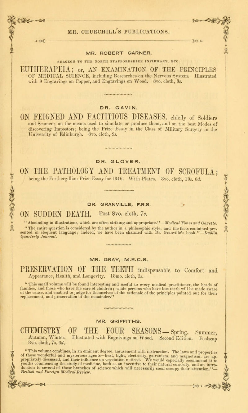 SO-— 3o >- MR. ROBERT GARNER, SURGEON TO THE NORTH STAFFORDSHIRE INFIRMARY, ETC. EUTHERAPEIA; or, an examination of the principles OF MEDICAL SCIENCE, including Researches on the Nervous System. Illustrated with 9 Engravings on Copper, and Engravings on Wood. 8vo. cloth, 8s. I t DR. GAVIN. ON FEIGNED AND FACTITIOUS DISEASES, chiefly of Soldiers and Seamen; on the means used to simulate or produce them, and on the best Modes of discovering Impostors; being the Prize Essay in the Class of Military Surgery in the University of Edinburgh. 8vo. cloth, 9s. DR. GLOVER. ON THE PATHOLOGY AND TREATMENT OF SCROFULA; being the Forthergillian Prize Essay for 1846. With Plates. 8vo. cloth, 10s. 6d. DR. GRANVILLE, F.R.S. ON SUDDEN DEATH. Post 8vo. doth, 7,. Abounding in illustrations, which are often striking and appropriate.—Medical Times and Gazette. The entire question is considered by the author in a philosophic style, and the facts contained pre- sented in eloquent language; indeed, we have been charmed with Dr. Granville's book.—Dublin Quarterly Journal. MR. GRAY, M.R.C.S. PRESERTATION OF THE TEETH indispensable to Comfort and Appearance, Health, and Longevity. 18mo. cloth, 3s. This small volume will be found interesting and useful to every medical practitioner, the heads of families, and those who have the care of children ; while persons who have lost teeth will be made aware of the cause, and enabled to judge for themselves of the rationale of the principles pointed out for their replacement, and preservation of the remainder. MR. GRIFFITHS. CHEMISTRY Autumn, Winter. 8vo. cloth, 7s. 6d. OF THE FOUR SEASONS-Spring, Summer, Illustrated with Engravings on Wood. Second Edition. Foolscap This volume combines, in an eminent degree, amusement with instruction. The laws and properties of those wonderful and mysterious agents—heat, light, electricity, galvanism, and magnetism, are ap- propriately discussed, and their influence on vegetation noticed. We would especially recommend it to youths commencing the study of medicine, both as an incentive to their natural curiosity, and an intro- duction to several of those branches of science which will necessarily soon occupy their attention. British and Foreign Medical Review.
