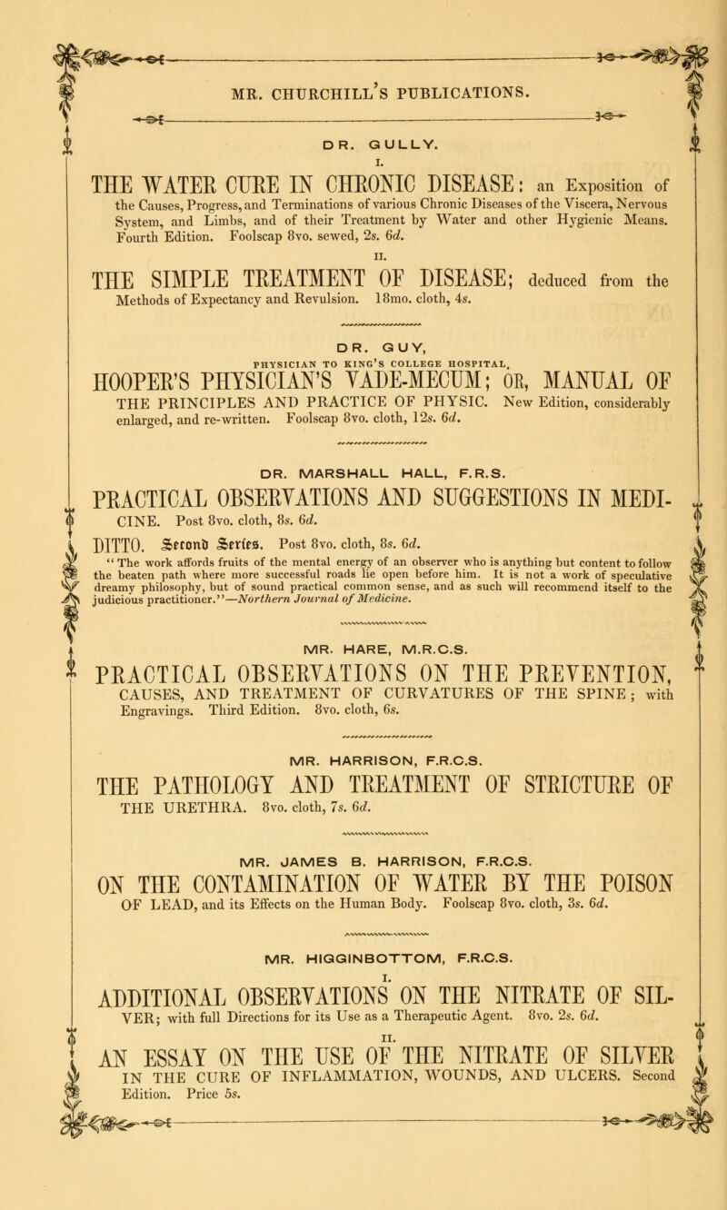 —©4- — —*e- mr. churchill's publications. —«H *e— DR. GULLY. I. THE WATER CURE IN CHRONIC DISEASE: an Exposition of the Causes, Progress, and Terminations of various Chronic Diseases of the Viscera, Nervous System, and Limbs, and of their Treatment by Water and other Hygienic Means. Fourth Edition. Foolscap 8vo. sewed, 2s. 6d. II. THE SIMPLE TREATMENT OF DISEASE; deduced from the Methods of Expectancy and Revulsion. 18mo. cloth, 4s. DR. GUY, PHYSICIAN TO KING'S COLLEGE HOSPITAL, HOOPER'S PHYSICIAN'S VADE-MECUM; OR, MANUAL OF THE PRINCIPLES AND PRACTICE OF PHYSIC. New Edition, considerably enlarged, and re-written. Foolscap 8vo. cloth, 12s. 6d. DR. MARSHALL HALL, F.R.S. PRACTICAL OBSERVATIONS AND SUGGESTIONS IN MEDI- CINE. Post 8vo. cloth, 8s. 6d. DITTO. Serono Merits. Post 8vo. cloth, 8s. 6d.  The work affords fruits of the mental energy of an observer who is anything but content to follow the beaten path where more successful roads lie open before him. It is not a work of speculative dreamy philosophy, but of sound practical common sense, and as such will recommend itself to the judicious practitioner.—Northern Journal of Medicine. MR. HARE, M.R.C.S. * PEACTICAL OBSERVATIONS ON THE PREVENTION, l CAUSES, AND TREATMENT OF CURVATURES OF THE SPINE; with Engravings. Third Edition. 8vo. cloth, 6s. MR. HARRISON, F.R.C.S. THE PATHOLOGY AND TREATMENT OF STRICTURE OF THE URETHRA. 8vo. cloth, 7s. 6d. MR. JAMES B. HARRISON, F.R.C.S. ON THE CONTAMINATION OF WATER BY THE POISON OF LEAD, and its Effects on the Human Body. Foolscap 8vo. cloth, 3s. 6d. MR. HIGGINBOTTOM, F.R.C.S. ADDITIONAL OBSERVATIONS ON THE NITRATE OF SIL- VER; with full Directions for its Use as a Therapeutic Agent. 8vo. 2s. 6d. ii. AN ESSAY ON THE USE OF THE NITRATE OF SILVER IN THE CURE OF INFLAMMATION, WOUNDS, AND ULCERS. Second Edition. Price 5s. —e* — *e-