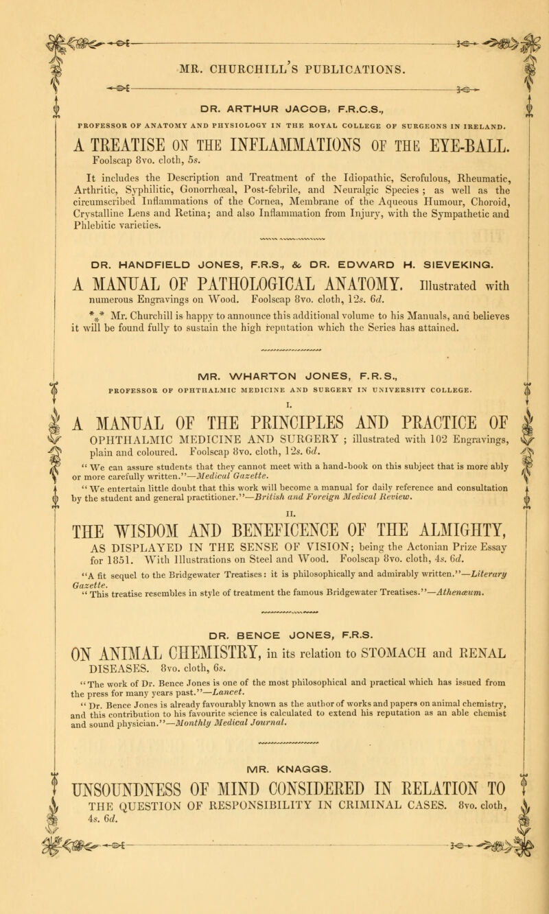 V ^__ , __ _—J^^^JI? MR. CHURCHILL S PUBLICATIONS. -*-©* ; 3«©— DR. ARTHUR JACOB, F.R.C.S., PROFESSOR OF ANATOMY AND PHYSIOLOGY IN THE ROYAL COLLEGE OF SURGEONS IN IRELAND. A TREATISE ON THE INFLAMMATIONS OF THE EYE-BALL. Foolscap 8vo. cloth, 5s. It includes the Description and Treatment of the Idiopathic, Scrofulous, Rheumatic, Arthritic, Syphilitic, Gonorrhceal, Post-febrile, and Neuralgic Species ; as well as the circumscribed Inflammations of the Cornea, Membrane of the Aqueous Humour, Choroid, Crystalline Lens and Retina; and also Inflammation from Injury, with the Sympathetic and Phlebitic varieties. DR. HANDFIELD JONES, F.R.S., & DR. EDWARD H. SIEVEKING. A MANUAL OF PATHOLOGICAL ANATOMY, illustrated with numerous Engravings on Wood. Foolscap 8vo. cloth, 12s. 6d. %* Mr. Churchill is happy to announce this additional volume to his Manuals, and believes it will be found fully to sustain the high reputation which the Series has attained. f MR. WHARTON JONES, F.R.S., PROFESSOR OF OPHTHALMIC MEDICINE AND SURGERY IN UNIVERSITY COLLEGE. I. A MANUAL OF THE PEINCIPLES AND PRACTICE OF | OPHTHALMIC MEDICINE AND SURGERY ; illustrated with 102 Engravings, ^ plain and coloured. Foolscap 8vo. cloth, 12s. 6d. ^  We can assure students that they cannot meet with a hand-book on this subject that is more ably 1f> or more carefully written.—Medical Gazette. '§  We entertain little doubt that this work will become a manual for daily reference and consultation by the student and general practitioner.—British and Foreign Medical Review. II. THE WISDOM AND BENEFICENCE OF THE ALMIGHTY, AS DISPLAYED IN THE SENSE OF VISION; being the Actonian Prize Essay for 1851. With Illustrations on Steel and Wood. Foolscap 8vo. cloth, 4s. 6d. A fit sequel to the Bridgewater Treatises: it is philosophically and admirably written.—Literary Gazette.  This treatise resembles in style of treatment the famous Bridgewater Treatises.—Athenceum. DR. BENCE JONES, F.R.S. ON ANIMAL CHEMISTRY, in its relation to STOMACH and RENAL DISEASES. 8vo. cloth, 6s. The work of Dr. Bence Jones is one of the most philosophical and practical which has issued from the press for many years past.—Lancet.  Dr. Bence Jones is already favourably known as the author of works and papers on animal chemistry, and this contribution to his favourite science is calculated to extend his reputation as an able chemist and sound physician.—Monthly Medical Journal. MR. KNAGGS. UNSOUNDNESS OF MIND CONSIDERED IN RELATION TO THE QUESTION OF RESPONSIBILITY IN CRIMINAL CASES. 8vo. cloth, 4s. 6d.