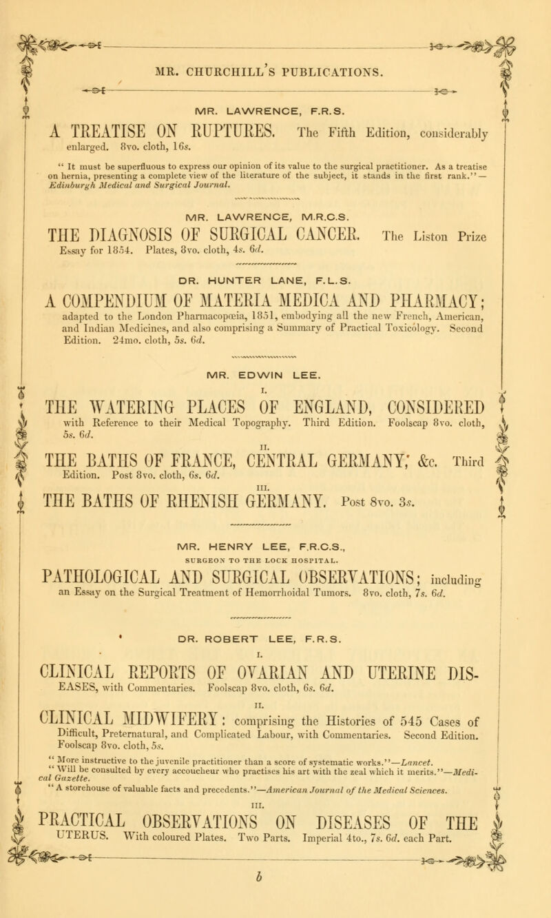 i<#^-*^ J^-^#>J J V MR. CHURCHILL S PUBLICATIONS. -<-©* — *e— MR. LAWRENCE, F.R.S. A TREATISE ON RUPTURES. The Fifth Edition, considerably enlarged. 8vo. cloth, 16s.  It must be superfluous to express our opinion of its value to the surgical practitioner. As a treatise on hernia, presenting a complete view of the literature of the subject, it stands in the first rank. — Edinburgh Medical and Surgical Journal. MR. LAWRENCE, M.R.C.S. THE DIAGNOSIS OF SURGICAL CANCER. The Listen Prize Essay for 1854. Plates, 8vo. cloth, 4s. 6d. DR. HUNTER LANE, F.L.S. A COMPENDIUM OF MATERIA MEDIO! !ND PHARMACY; adapted to the London Pharmacopoeia, 1851, embodying all the new French, American, and Indian Medicines, and also comprising a Summary of Practical Toxicology. Second Edition. 24mo. cloth, 5s. 6d. MR. EDWIN LEE. THE WATERING PLACES OF ENGLAND, CONSIDERED f with Reference to their Medical Topography. Third Edition. Foolscap 8vo. cloth, \ 5s. 6d. & THE BATHS OF FRANCE, CENTRAL GERMANY; &c. Third Edition. Post 8vo. cloth, 6s. 6d. m. % £ THE BATHS OF RHENISH GERMANY. Post 8vo. 3*. MR. HENRY LEE, F.R.C.S., SURGEON TO THE LOCK HOSPITAL. PATHOLOGICAL AND SURGICAL OBSERVATIONS; hdadiq an Essay on the Surgical Treatment of Hemorrhoidal Tumors. 8vo. cloth, 7s. 6d. * DR. ROBERT LEE, F.R.S. I. CLINICAL REPORTS OF OVARIAN AND UTERINE DIS- EASES, with Commentaries. Foolscap 8vo. cloth, 6s. 6d. ii. CLINICAL MIDWIFERY : comprising the Histories of 545 Cases of Difficult, Preternatural, and Complicated Labour, with Commentaries. Second Edition. Foolscap 8vo. cloth, 5s.  More instructive to the juvenile practitioner than a score of systematic works.—Lancet.  Will be consulted by every accoucheur who practises his art with the zeal which it merits.—Medi- cal Gazette. A storehouse of valuable facts and precedents.—American Journal of the Medical Sciences. III. % PRACTICAL OBSERVATIONS ON DISEASES OF THE UTERUS. With coloured Plates. Two Parts. Imperial 4to., 7s. 6d. each Part. ■©►£- — — 3^^ U f