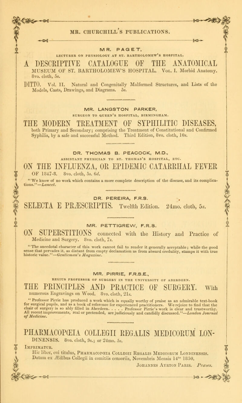 -*-©*—— i^-*- M R. PAGET, LECTURER ON PHYSIOLOGY AT ST. BARTHOLOMEW'S HOSPITAL. A DESCRIPTIVE CATALOGUE OF THE ANATOMICAL MUSEUM OF ST. BARTHOLOMEWS HOSPITAL. Vol. I. Morbid Anatomy. 8vo. cloth, 5s. DITTO. Vol. II. Natural and Congenitally Malformed Structures, and Lists of the Models, Casts, Drawings, and Diagrams. 5s. MR. LANGSTON PARKER, SURGEON TO QUEEN'S HOSPITAL, BIRMINGHAM. THE MODERN TREATMENT OF SYPHILITIC DISEASES, both Primary and Secondary; comprising the Treatment of Constitutional and Confirmed Syphilis, by a safe and successful Method. Third Edition, 8vo. cloth, 10s. DR. THOMAS B. PEACOCK, M.D., ASSISTANT PHYSICIAN TO ST. THOMAS'S HOSPITAL, ETC. ON THE INFLUENZA, OR EPIDEMIC CATARRHAL FEVER OF 1847-8. 8vo. cloth, 5s. 6d. We know of no work which contains a more complete description of the disease, and its complica- tions.—Lancet. DR. PEREIRA, F.R.S. SELECTA E PR^SCRIPTIS. Twelfth Edition. 24mo. cloth, 5s. MR. PETTIGREW, F.R.S. ON SUPERSTITIONS connected with the History and Practice of Medicine and Surgery. 8vo. cloth, 7s. The anecdotal character of this work cannot fail to render it generally acceptable; while the good sense that pervades it, as distant from empty declamation as from absurd credulity, stamps it with true historic value.—Gentleman'''s Muguzine. MR. PIRRIE, F.R.S.E., REGIUS PROFESSOR OF SURGERY IN THE UNIVERSITY OF ABERDEEN. THE PRINCIPLES AND PRACTICE OF SURGERY. With numerous Engravings on Wood. 8vo. cloth, 21s. Professor Pirrie has produced a work which is equally worthy of praise as an admirable text-book for surgical pupds, and as a book of reference for experienced practitioners. We rejoice to find that the chair of surgery is so ably filled in Aberdeen Professor Pirrie's work is clear and trustworthy. All recent improvements, real or pretended, are judiciously and candidly discussed.—London Journal of Medicine. PHARMACOPEIA COLLEGE REGALIS MEDICORUM L0N- DINENSIS. 8vo. cloth, 9s.; or 2-Amo. 5s. Imprimatur. Hie liber, cui titulus, Pharmacopoeia Collegii Regalis Medicorum Londinensis. I? Johannes Ayrton Paris. Prases. f J*%