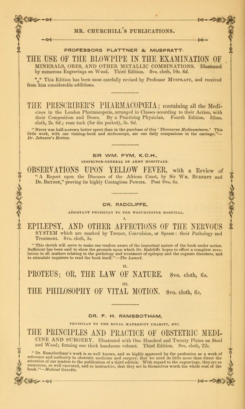 i PROFESSORS PLATTNER &, MUSPRATT- THE USE OF THE BLOWPIPE IN THE EXAMINATION OF MINERALS, ORES, AND OTHER METALLIC COMBINATIONS. Illustrated by numerous Engravings on Wood. Third Edition. 8vo, cloth, 10s. 6d. *#* This Edition has been most carefully revised by Professor Muspratt, and received from him considerable additions. THE PRESCRIBED S PHARMAC0P(EIA; containing all the Medi- cines in the London Pharmacopoeia, arranged in Classes according to their Action, with their Composition and Doses. By a Practising Physician. Fourth Edition. 32mo. cloth, 2s. 6d.; roan tuck (for the pocket), 3s. 6d.  Never was half-a-crovvn better spent than in the purchase of this ' Thesaurus Medicaminum.' This little work, with our visiting-book and stethoscope, are our daily companions in the carriage.— Dr. Johnson's Review. SIR WM. PYM, K.C.H., INSPECTOR-GENERAL OF ARMY HOSPITALS. OBSERVATIONS UPON YELLOW FEYER, with a Review of U A Report upon the Diseases of the African Coast, by Sir Wi. Burnett and |i Dr. Bryson, proving its highly Contagious Powers. Post 8vo. 6s. g DR. RADCLIFFE, & ASSISTANT PHYSICIAN TO THE WESTMINSTER HOSPITAL. /JV i. EPILEPSY, AND OTHER AFFECTIONS OF THE NERVOUS t SYSTEM which are marked by Tremor, Convulsion, or Spasm: their Pathology and Treatment. 8vo. cloth, 5s.  This sketch will serve to make our readers aware of the important nature of the book under notice. Sufficient has been said to show the grounds upon which Dr. Radcliffe hopes to effect a complete revo- lution in all matters relating to the pathology and treatment of epilepsy and the cognate disorders, and to stimulate inquirers to read the book itself.—The Lancet. II. PROTEUS; OR, THE LAW OF NATURE. 8yo. cloth, 6.. III. THE PHILOSOPHY OF YITAL MOTION. 8vo. cloth, e». DR. F. H. RAMSBOTHAM, PHYSICIAN TO THE ROYAL MATERNITY CHARITY, ETC. THE PEINCIPLES AND PEACTICE OF OBSTETEIC MEDI- CINE AND SURGERY. Illustrated with One Hundred and Twenty Plates on Steel and Wood; forming one thick handsome volume. Third Edition. 8vo. cloth, 22s. Dr. Kamsbotham's work is so well known, and so highly approved by the profession as a work of reference and authority in obstetric medicine and surgery, that we need do little more than direct the attention of our readers to the publication of a third edition. With regard to the engravings, they are so numerous, so well executed, and so instructive, that they are in themselves worth the whole cost of the book.—Medical Gazette.