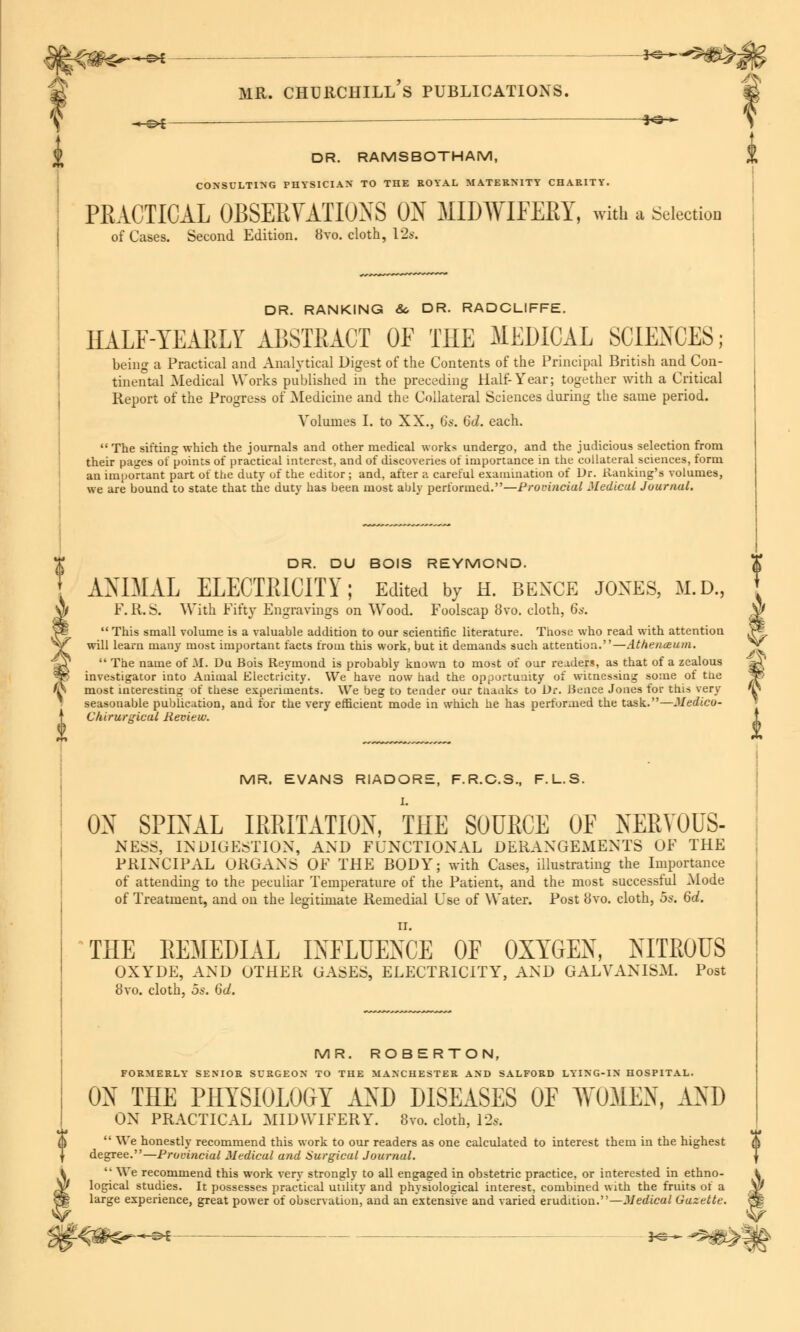 -«-©* so-*- J DR. RAMSBOTHAM, % CONSULTING PHYSICIAN TO THE ROYAL MATERNITY CHARITY. PRACTICAL OBSERVATIONS ON MIDWIFERY, with a Selection of Cases. Second Edition. 8vo. cloth, 12s. DR. RANKING &. DR. RADCLIFFE. HALF-YEARLY ABSTRACT OF THE MEDICAL SCIENCES; being a Practical and Analytical Digest of the Contents of the Principal British and Con- tinental Medical Works published in the preceding Half-Year; together with a Critical Report of the Progress of Medicine and the Collateral Sciences during the same period. Volumes I. to XX., 6s. 6d. each. The sifting which the journals and other medical works undergo, and the judicious selection from their pages of points of practical interest, and of discoveries of importance in the collateral sciences, form an important part of the duty of the editor; and, after a careful examination of Dr. Banking's volumes, we are bound to state that the duty has been most ably performed.—Provincial Medical Journal. DR. DU BOIS REYMOND. ANIMAL ELECTRICITY; Edited by h. bexce jones, m.d, F. R. S. With Fifty Engravings on Wood. Foolscap 8vo. cloth, 6s. This small volume is a valuable addition to our scientific literature. Those who read with attention will learn many most important facts from this work, but it demands such attention.—Athenceum. The name of M. Du Bois Reymond is probably known to most of our readers, as that of a zealous investigator into Animal Electricity. We have now had the opportunity of witnessing some of the most interesting of these experiments. We beg to tender our thanks to Dr. Bence Jones for this very seasonable publication, and for the very efficient mode in which he has performed the task.—Medico- Chirurgical Review. <**> I MR. EVANS RIADORE, F.R.C.S., F.L.S. I. ON SPINAL IRRITATION, THE SOURCE OF NERYOUS- NE5S, INDIGESTION, AND FUNCTIONAL DERANGEMENTS OF THE PRINCIPAL ORGANS OF THE BODY; with Cases, illustrating the Importance of attending to the peculiar Temperature of the Patient, and the most successful Mode of Treatment, and on the legitimate Remedial Use of Water. Post 8vo. cloth, 5s. 6d. II. THE REMEDIAL INFLUENCE OF OXYGEN, NITROUS OXYDE, AND OTHER GASES, ELECTRICITY, AND GALVANISM. Post 8vo. cloth, os. 6d. MR. ROBE RTON, FORMERLY SENIOR SURGEON TO THE MANCHESTER AND SALFORD LYING-IN HOSPITAL. ON THE PHYSIOLOGY AND DISEASES OF WOMEN, JlND ON PRACTICAL MIDWIFERY. 8vo. cloth, 12s. We honestly recommend this work to our readers as one calculated to interest them in the highest degree.—Provincial Medical and Surgical Journal. '• We recommend this work very strongly to all engaged in obstetric practice, or interested in ethno- t logical studies. It possesses practical utility and physiological interest, combined with the fruirs of a w large experience, great power of observation, and an extensive and varied erudition.—Medical Gazette. eg
