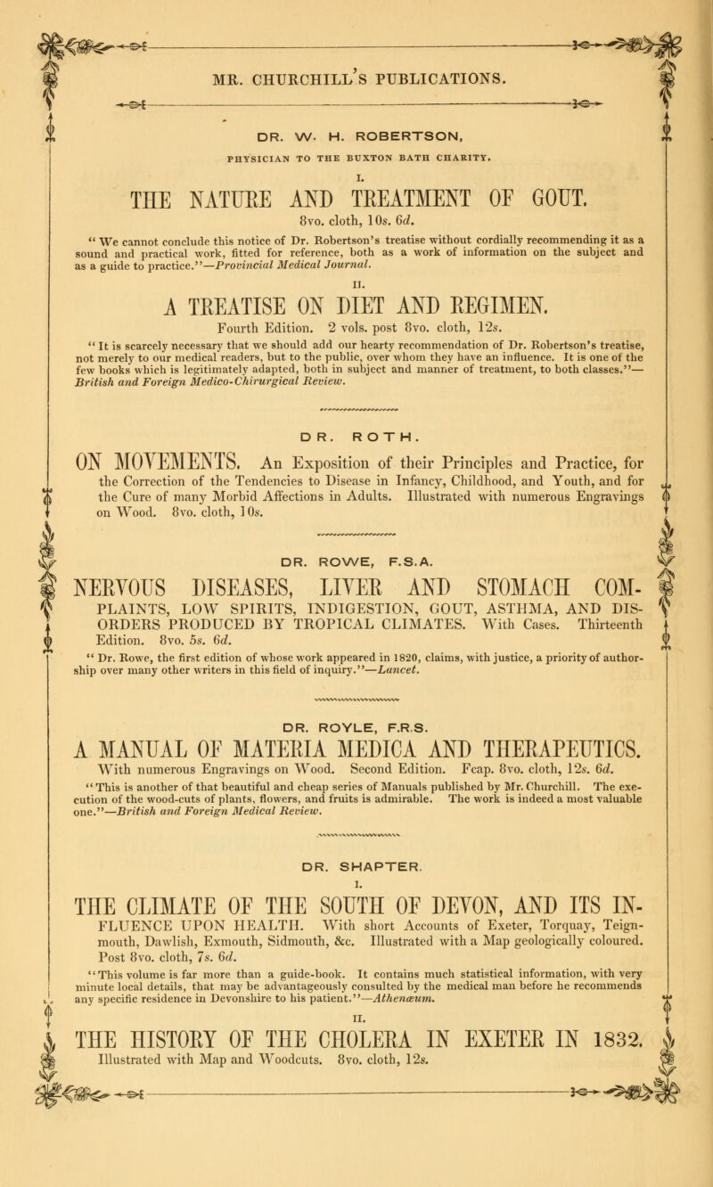 -©^ — *@— MR. CHURCHILLS PUBLICATIONS. ■~-m>i — ■—— 2<s-^ DR. W. H. ROBERTSON, PHYSICIAN TO THE BUXTON BATH CHARITY. THE NATURE AND TREATMENT OF GOUT. 8vo. cloth, 10s. 6d.  We cannot conclude this notice of Dr. Robertson's treatise without cordially recommending it as a sound and practical work, fitted for reference, both as a work of information on the subject and as a guide to practice.—Provincial Medical Journal. II. A TREATISE ON DIET AND REGIMEN. Fourth Edition. 2 vols, post 8vo. cloth, 12s.  It is scarcely necessary that we should add our hearty recommendation of Dr. Robertson's treatise, not merely to our medical readers, but to the public, over whom they have an influence. It is one of the few books which is legitimately adapted, both in subject and manner of treatment, to both classes.— British and Foreign Medico-Chirurgical Review. DR. ROTH. ON MOVEMENTS. An Exposition of their Principles and Practice, for the Correction of the Tendencies to Disease in Infancy, Childhood, and Youth, and for the Cure of many Morbid Affections in Adults. Illustrated with numerous Engravings on Wood. 8vo. cloth, 10s. DR. ROWE, F.S.A. NEKVOUS DISEASES, LITER AND STOMACH COM- PLAINTS, LOW SPIRITS, INDIGESTION, GOUT, ASTHMA, AND DIS- ORDERS PRODUCED BY TROPICAL CLIMATES. With Cases. Thirteenth Edition. 8vo. 5s. 6d. f  Dr. Rowe, the first edition of whose work appeared in 1820, claims, with justice, a priority of author- ship over many other writers in this field of inquiry.—Lancet. DR. ROYLE, F.R.S. A MANUAL OF MATERIA MEDICA AND THERAPEUTICS. With numerous Engravings on Wood. Second Edition. Fcap. 8vo. cloth, 12s. 6d.  This is another of that beautiful and cheap series of Manuals published by Mr. Churchill. The exe- cution of the wood-cuts of plants, flowers, and fruits is admirable. The work is indeed a most valuable one.—British and Foreign Medical Review. DR. SHAPTER. I. THE CLIMATE OF THE SOUTH OF DEVON, AND ITS In- fluence UPON HEALTH. With short Accounts of Exeter, Torquay, Teign- mouth, Dawlish, Exmouth, Sidmouth, &c. Illustrated with a Map geologically coloured. Post 8vo. cloth, 7s. 6d.  This volume is far more than a guide-book. It contains much statistical information, with very minute local details, that may be advantageously consulted by the medical man before he recommends any specific residence in Devonshire to his patient.—Athenceum. THE HISTOEY OF THE CHOLERA IN EXETER IN 1832. Illustrated with Map and Woodcuts. 8vo. cloth, 12s. ^_^l — }e-*-
