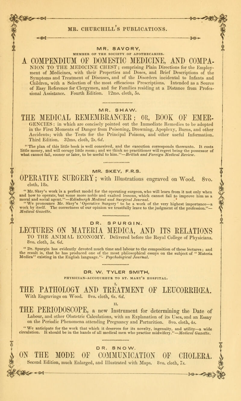 ->-&i ■ -J*®-*- X MR. SAVORY, MEMBER OF THE SOCIETY OF APOTHECARIES. A COMPENDIUM OF DOMESTIC MEDICINE, AND COMPA- NION TO THE MEDICINE CHEST ; comprising Plain Directions for the Employ- ment of Medicines, with their Properties and Doses, and Brief Descriptions of the Symptoms and Treatment of Diseases, and of the Disorders incidental to Infants and Children, with a Selection of the most efficacious Prescriptions. Intended as a Source of Easy Reference for Clergymen, and for Families residing at a Distance from Profes- sional Assistance. Fourth Edition. 12mo. cloth, 5s. MR. SHAW, THE MEDICAL REMEMBRANCER; OR, BOOK OF EMER- GENCIES : in which are concisely pointed out the Immediate Remedies to be adopted in the First Moments of Danger from Poisoning, Drowning, Apoplexy, Burns, and other Accidents; with the Tests for the Principal Poisons, and other useful Information. Third Edition. 3'2mo. cloth, 2s. 6d. The plan of this little book is well conceived, and the execution corresponds thereunto. It costs little money, and will occupy little room; and we think no practitioner will regret being the possessor of what cannot fail, sooner or later, to be useful to him.—British and Foreign Medical Review. MR. SKEY, F.R.S. OPERATIVE SURGERY; with Illustrations engraved on Wood. 8vo. cloth, 18s. Mr. Skey's work is a perfect model for the operating surgeon, who will learn from it not only when and how to operate, but some more noble and exalted lessons, which cannot fail to improve him as a moral and social agent.—Edinburgh Medical and Surgical Journal. * We pronounce Mr. Skey's 'Operative Surgery' to be a work of the very highest importance—a work by itself. The correctness of our opinion we trustfully leave to the judgment of the profession.— Medical Gazette. LECTURES ON MATERIA MEDICA, AND ITS RELATIONS TO THE ANIMAL ECONOMY. Delivered before the Royal College of Physicians. 8vo. cloth, 5s. 6d. Dr. Spurgin has evidently devoted much time and labour to the composition of these lectures ; and the result is, that he has produced one of the most philosophical essays on the subject of Materia Medica existing in the English language.- Psychological Journal. DR. W. TYLER SMITH, PHYSICIAN-ACCOUCHEUR TO ST. MARY'S HOSPITAL. THE PATHOLOGY AND TREATMENT OF LEUCOERHCEA. With Engravings on Wood. 8vo. cloth, 6s. 6d. ii. THE PERIODOSCOPE, a new Instrument for determining the Date of Labour, and other Obstetric Calculations, with an Explanation of its Uses, and an Essay on the Periodic Phenomena attending Pregnancy and Parturition. 8vo. cloth, 4s. We anticipate for the work that which it deserves for its novelty, ingenuity, and utility—a wide circulation. It should be in the hands of all medical men who practise midwifery.—Medical Gazette. DR. SNOW. £ ON THE MODE OF COMMUNICATION OF CHOEERA. Second Edition, much Enlarged, and Illustrated with Maps. 8vo. cloth, 7s. V -&t .j^».