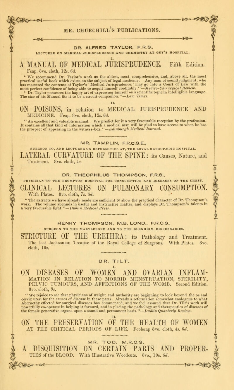 ■«- « e>£ — 3^ mr. churchill's publications. « o-l — -3<^ » DR. ALFRED TAYLOR, F.R.S., LECTURER ON MEDICAL JURISPRUDENCE AND CHEMISTRY AT GUY'S HOSPITAL. A MANUAL OF MEDICAL JURISPRUDENCE. Fifth Edition. Fcap. 8vo. cloth, 12s. 6d. We recommend Dr. Taylor's work as the ablest, most comprehensive, and, above all, the most practical useful book which exists on the subject of legal medicine. Any man of sound judgment, who has mastered the contents of Taylor's ' Medical Jurisprudence,' may go into a Court of Law with the most perfect confidence of being able to acquit himself creditably.—Medico-Chirurgical Review. Dr. Taylor possesses the happy art of expressin g himself on a scientific topic in intelligible language. The size of his Manual fits it to be a circuit companion.—Law Times. II. ON POISONS, in relation to MEDICAL JURISPRUDENCE AND MEDICINE. Fcap. 8vo. cloth, 12s. 6d.  An excellent and valuable manual. We predict for it a very favourable reception by the profession. It contains all that kind of information which a medical man will be glad to have access to when he has the prospect of appearing in the witness-box.—Edinburgh Medical Journal. A* MR. TAMPLIN, F.R.C.S.E., SURGEON TO, AND LECTURER ON DEFORMITIES AT, THE ROYAL ORTHOPAEDIC HOSPITAL. LATERAL CURVATURE OF THE SPINE: its Causes, Nature, and Treatment. 8vo. cloth, 4s. DR. THEOPHILUS THOMPSON, F.R.S., PHYSICIAN TO THE BROMPTON HOSPITAL FOR CONSUMPTION AND DISEASES OF THE CHEST. CLINICAL LECTURES ON PULMONARY CONSUMPTION. With Plates. 8vo. cloth, 7s. 6d.  The extracts we have already made are sufficient to show the practical character of Dr. Thompson's work. The volume abonnds in useful and instructive matter, and displays Dr. Thompson's talents in a very favourable light.—Dublin Medical Press. HENRY THOMPSON, M.B. LOND, F.R.C.S., SURGEON TO THE MARYLEBONE AND TO THE BLENHEIM DISPENSARIES. STRICTURE OF THE URETHRA; its Pathology and Treatment. The last Jacksonian Treatise of the Royal College of Surgeons. With Plates. 8vo. cloth, 10s. D R. TILT. ON DISEASES OF WOMEN AND OVAEIAN INFLAM- MATION IN RELATION TO MORBID MENSTRUATION, STERILITY, PELVIC TUMOURS, AND AFFECTIONS OF THE WOMB. Second Edition. 8vo. cloth, 9s.  We rejoice to see that physicians of weight and authority are beginning to look beyond the os and cervix uteri for the causes of disease in these parts. Already a reformation somewhat analogous to what Abernethy effected for surgical diseases has commenced, and we feel assured that Dr. Tilt's work will powerfully co-operate in helping it forward, and in placing the pathology and therapeutics of diseases of the female generative organs upon a sound and permanent basis.—Dublin Quarterly Review. ON THE PRESERVATION OF THE HEALTH OF WOMEN AT THE CRITICAL PERIODS OF LIFE. Foolscap 8vo. cloth, 4s. 6d. MR. TOD, M.R.C.S. A DISQUISITION ON CERTAIN PARTS AND PROPER- TIES of the BLOOD. With Illustrative Woodcuts. 8vo., 10s. 6d. -*-©►£ • 3«3-