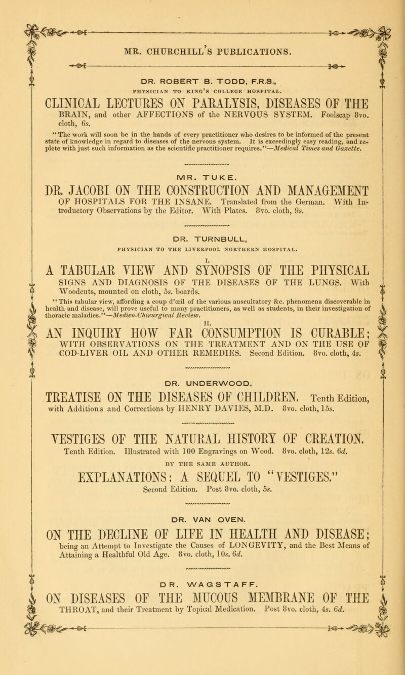 -©* ——— f©- mr. churchill's publications. DR. ROBERT B. TODD, F.R.S., PHYSICIAN TO KING'S COLLEGE HOSPITAL. CLINICAL LECTURES ON PAEALYSIS, DISEASES OE THE BRAIN, and other AFFECTIONS of the NERVOUS SYSTEM. Foolscap 8vo. cloth, 6s.  The work will soon be in the hands of every practitioner who desires to be informed of the present state of knowledge in regard to diseases of the nervous system. It is exceedingly easy reading, and re- plete with just such information as the scientific practitioner requires.—Medical Times mid Gazette, MR. TUKE. DR. JACOBI ON THE CONSTRUCTION AND MANAGEMENT OF HOSPITALS FOR THE INSANE. Translated from the German. With In- troductory Observations by the Editor. With Plates. 8vo. cloth, 9s. DR. TURNBULL, PHYSICIAN TO THE LIVERPOOL NORTHERN HOSPITAL. A TABULAE YIEW AND SYNOPSIS OF THE PHYSICAL SIGNS AND DIAGNOSIS OF THE DISEASES OF THE LUNGS. With Woodcuts, mounted on cloth, 5s. boards. This tabular view, affording a coup d'oeil of the various auscultatory &c. phenomena discoverable in health and disease, will prove useful to many practitioners, as well as students, in their investigation of thoracic maladies.—Medico-Chirurgical Review. AN INQUIRY HOW FAR CONSUMPTION IS CURABLE; WITH OBSERVATIONS ON THE TREATMENT AND ON THE USE OF COD-LIVER OIL AND OTHER REMEDIES. Second Edition. 8vo. cloth, 4s. DR. UNDERWOOD. TREATISE ON THE DISEASES OF CHILDREN. Tenth Edition, with Additions and Corrections by HENRY DAVIES, M.D. 8vo. cloth, 15s. ^ \) YESTIGES OF THE NATURAL HISTORY OF CREATION. Tenth Edition. Illustrated with 100 Engravings on Wood. 8vo. cloth, 12s. 6d. BY THE SAME AUTHOR. EXPLANATIONS: A SEQUEL TO VESTIGES. Second Edition. Post 8vo. cloth, 5s. DR. VAN OVEN. ON THE DECLINE OF LIFE IN HEALTH AND DISEASE; being an Attempt to Investigate the Causes of LONGEVITY, and the Best Means of Attaining a Healthful Old Age. 8vo. cloth, 10s. 6d. D R. WA G S T A F F. ON DISEASES OF THE MUCOUS MEMBRANE OF THE A THROAT, and their Treatment by Topical Medication. Post 8vo. cloth, 4s. 6d. || ^