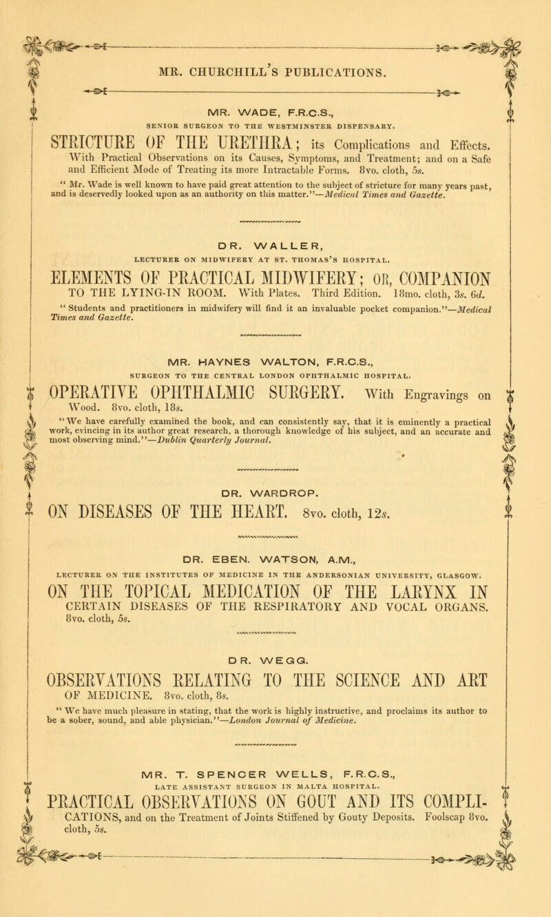 iS^<V#^' *-** _____ . je_ % mr. churchill's publications. i -*-&i —— j<=^ MR. WADE, F.R.C.S., SENIOR SURGEON TO THE WESTMINSTER DISPENSARY. STRICTURE OF THE URETHRA; its Complications and Effects. With Practical Observations on its Causes, Symptoms, and Treatment; and on a Safe and Efficient Mode of Treating its more Intractable Forms. 8vo. cloth, 5s.  Mr. Wade is well known to have paid great attention to the subject of stricture for many years past, and is deservedly looked upon as an authority on this matter.—Medical Times and Gazette. DR. WALLER, LECTURER ON MIDWIFERY AT ST. THOMAS'S HOSPITAL. ELEMENTS OF PRACTICAL MIDWIFERY; OH, COMPANION TO THE LYING-IN ROOM. With Plates. Third Edition. 18mo. cloth, 3s. 6d.  Students and practitioners in midwifery will find it an invaluable pocket companion.—Medical Times and Gazette. MR. HAYNES WALTON, F.R.C.S., SURGEON TO THE CENTRAL LONDON OPHTHALMIC HOSPITAL. X OPERATIVE OPHTHALMIC SURGERY. With Engravings on Wood. 8vo. cloth, 18s. X We have carefully examined the book, and can consistently say, that it is eminently a practical |£ work, evincing in its author great research, a thorough knowledge of his subject, and an accurate and ^ 3® most observing mind.—Dublin Quarterly Journal. Sag I DR. WARDROP. j 2 ON DISEASES OF THE HEART. 8vo. cloth, l2s. k DR. EBEN. WATSON, A.M., LECTURER ON THE INSTITUTES OF MEDICINE IN THE ANDERSONIAN UNIVERSITY, GLASGOW. ON THE TOPICAL MEDICATION OF THE LARYNX IN CERTAIN DISEASES OF THE RESPIRATORY AND VOCAL ORGANS. 8vo. cloth, 5s. DR. WEGG. OBSERVATIONS RELATING TO THE SCIENCE AND ART OF MEDICINE. 8vo. cloth, 8s.  We have much pleasure in stating, that the work is highly instructive, and proclaims its author to be a sober, sound, and able physician.—London Journal of Medicine. MR. T. SPENCER WELLS, F.R.C.S., LATE ASSISTANT SURGEON IN MALTA HOSPITAL. «*» PRACTICAL OBSERVATIONS ON GOUT AND ITS COMPLI- f CATIONS, and on the Treatment of Joints Stiffened by Gouty Deposits. Foolscap 8vo. cloth, 5s. ■&i — _ *©—*-S$g^