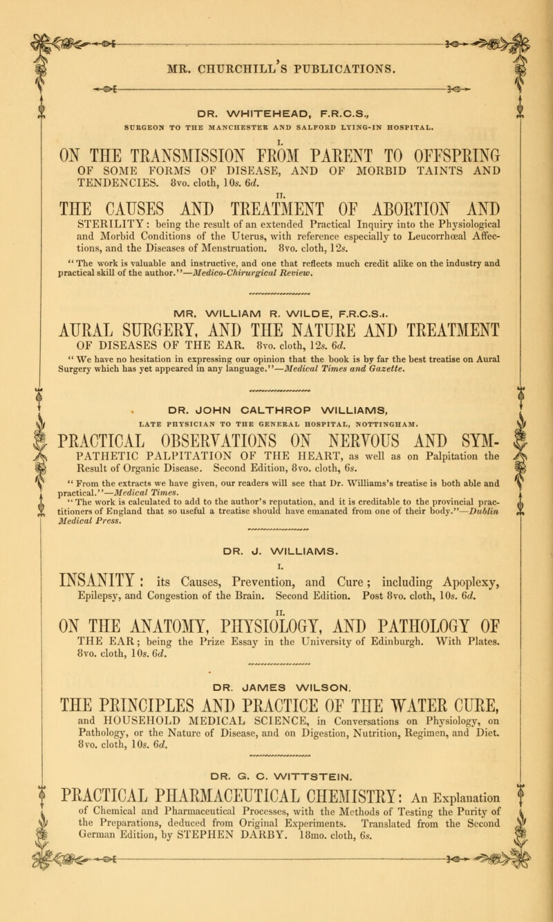 MR. churchill's publications. DR. WHITEHEAD, F.R.C.S., SURGEON TO THE MANCHESTER AND SALFORD LYING-IN HOSPITAL. ON THE TRANSMISSION FROM PARENT TO OFFSPRING OF SOME FORMS OF DISEASE, AND OF MORBID TAINTS AND TENDENCIES. 8vo. cloth, 10s. 6d. THE CAUSES AND TREATMENT OF ABORTION AND STERILITY: being the result of an extended Practical Inquiry into the Physiological and Morbid Conditions of the Uterus, with reference especially to Leucorrhoeal Affec- tions, and the Diseases of Menstruation. 8vo. cloth, 12s. The work is valuable and instructive, and one that reflects much credit alike on the industry and practical skill of the author.—Medico-Chirurgical Review. MR. WILLIAM R. WILDE, F.R.C.S.i. AURAL SURGERY, AND THE NATURE AND TREATMENT OF DISEASES OF THE EAR. 8vo. cloth, 12s. 6d.  We have no hesitation in expressing our opinion that the book is by far the best treatise on Aural Surgery which has yet appeared in any language.—Medical Times and Gazette. DR. JOHN CALTHROP WILLIAMS, LATE PHYSICIAN TO THE GENERAL HOSPITAL, NOTTINGHAM. PRACTICAL OBSERYATIONS ON NERVOUS AND Sym- pathetic PALPITATION OF THE HEART, as well as on Palpitation the Result of Organic Disease. Second Edition, 8vo. cloth, 6s.  From the extracts we have given, our readers will see that Dr. Williams's treatise is both able and practical.—Medical Times.  The work is calculated to add to the author's reputation, and it is creditable to the provincial prac- titioners of England that so useful a treatise should have emanated from one of their body.—Dublin Medical Press. DR. J. WILLIAMS. I. INSANITY ! its Causes, Prevention, and Cure; including Apoplexy, Epilepsy, and Congestion of the Brain. Second Edition. Post 8vo. cloth, 10s. 6d. ON THE ANATOMY, PHYSIOLOGY, AND PATHOLOGY OF THE EAR; being the Prize Essay in the University of Edinburgh. With Plates. 8vo. cloth, 10s. 6d. DR. JAMES WILSON. THE PRINCIPLES AND PRACTICE OF THE WATER CURE, and HOUSEHOLD MEDICAL SCIENCE, in Conversations on Physiology, on Pathology, or the Nature of Disease, and on Digestion, Nutrition, Regimen, and Diet. 8vo. cloth, 10s. 6d. DR. G. C. WITTSTEIN. PRACTICAL PHARMACEUTICAL CHEMISTRY: An Explanation f of Chemical and Pharmaceutical Processes, with the Methods of Testing the Purity of the Preparations, deduced from Original Experiments. Translated from the Second German Edition, by STEPHEN DARBY. 18mo. cloth, 6s.