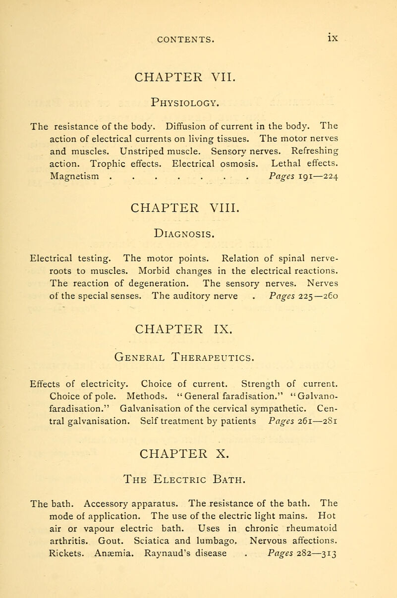 CHAPTER VII. Physiology. The resistance of the body. Diffusion of current in the body. The action of electrical currents on living tissues. The motor nerves and muscles. Unstriped muscle. Sensory nerves. Refreshing action. Trophic effects. Electrical osmosis. Lethal effects. Magnetism Pages 191—224 CHAPTER VIII. Diagnosis. Electrical testing. The motor points. Relation of spinal nerve- roots to muscles. Morbid changes in the electrical reactions. The reaction of degeneration. The sensory nerves. Nerves of the special senses. The auditory nerve . Pages 225—260 CHAPTER IX. General Therapeutics. Effects of electricity. Choice of current. Strength of current. Choice of pole. Methods.  General faradisation. Galvano- faradisation. Galvanisation of the cervical sympathetic. Cen- tral galvanisation. Self treatment by patients Pages 261—281 CHAPTER X. The Electric Bath. The bath. Accessory apparatus. The resistance of the bath. The mode of application. The use of the electric light mains. Hot air or vapour electric bath. Uses in chronic rheumatoid arthritis. Gout. Sciatica and lumbago. Nervous affections. Rickets. Anaemia. Raynaud's disease . Pages 282—313