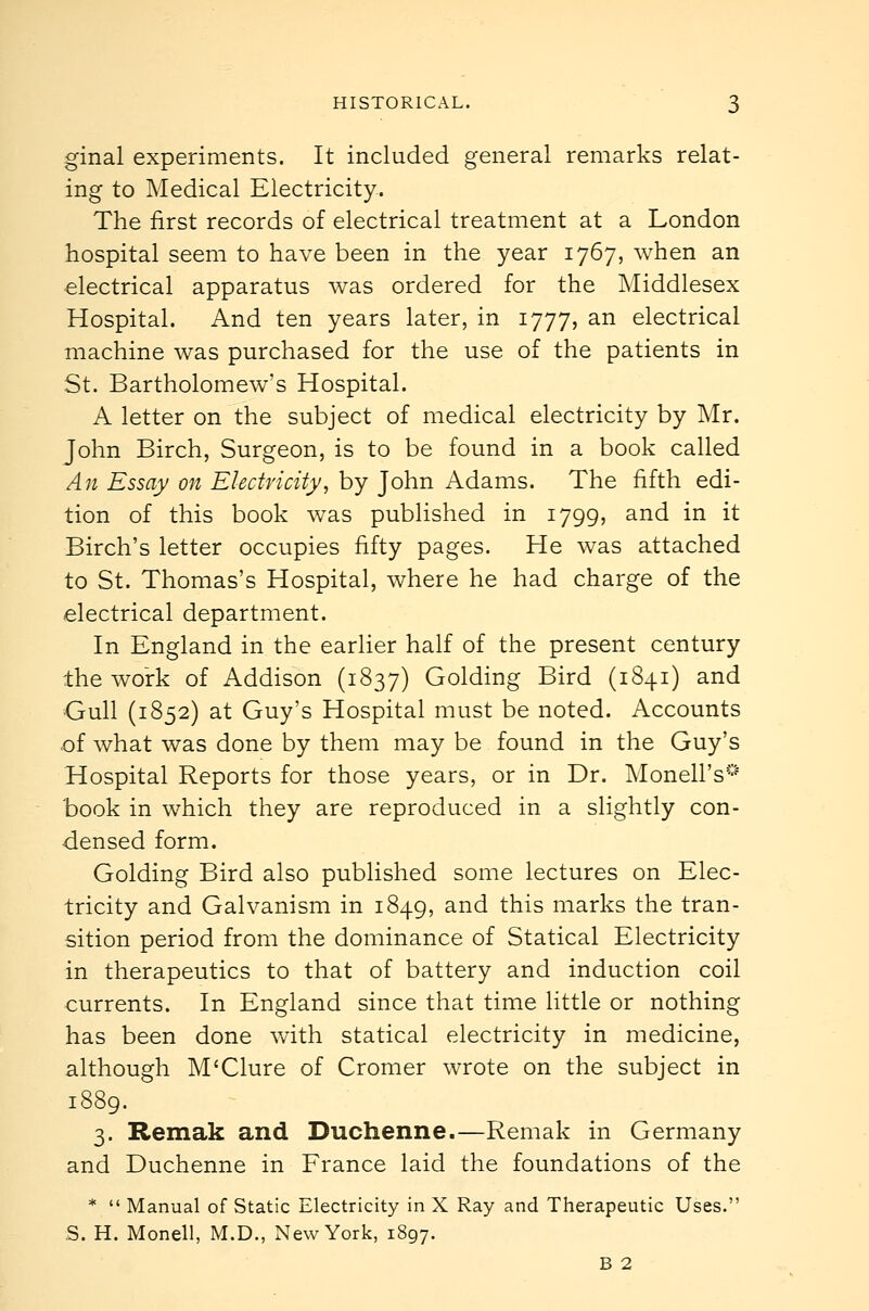 ginal experiments. It included general remarks relat- ing to Medical Electricity. The first records of electrical treatment at a London hospital seem to have been in the year 1767, when an electrical apparatus was ordered for the Middlesex Hospital. And ten years later, in 1777, an electrical machine was purchased for the use of the patients in St. Bartholomew's Hospital. A letter on the subject of medical electricity by Mr. John Birch, Surgeon, is to be found in a book called An Essay on Electricity, by John Adams. The fifth edi- tion of this book was published in 1799, and in it Birch's letter occupies fifty pages. He was attached to St. Thomas's Hospital, where he had charge of the electrical department. In England in the earlier half of the present century the work of Addison (1837) Golding Bird (1841) and Gull (1852) at Guy's Hospital must be noted. Accounts of what was done by them may be found in the Guy's Hospital Reports for those years, or in Dr. Monell's''' book in which they are reproduced in a slightly con- densed form. Golding Bird also published some lectures on Elec- tricity and Galvanism in 1849, and this marks the tran- sition period from the dominance of Statical Electricity in therapeutics to that of battery and induction coil currents. In England since that time little or nothing has been done with statical electricity in medicine, although M'Clure of Cromer wrote on the subject in 1889. 3. Remak and Duchenne.—Remak in Germany and Duchenne in France laid the foundations of the *  Manual of Static Electricity in X Ray and Therapeutic Uses. S. H. Monell, M.D., New York, 1897. B 2