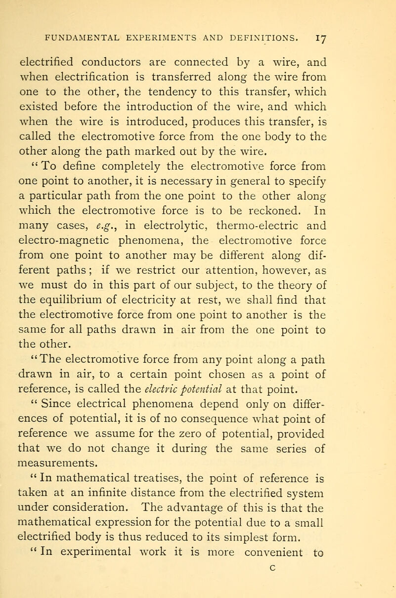 electrified conductors are connected by a wire, and when electrification is transferred along the wire from one to the other, the tendency to this transfer, which existed before the introduction of the wire, and which when the wire is introduced, produces this transfer, is called the electromotive force from the one body to the other along the path marked out by the wire.  To define completely the electromotive force from one point to another, it is necessary in general to specify a particular path from the one point to the other along which the electromotive force is to be reckoned. In many cases, e.g., in electrolytic, thermo-electric and electro-magnetic phenomena, the electromotive force from one point to another may be different along dif- ferent paths; if we restrict our attention, however, as we must do in this part of our subject, to the theory of the equilibrium of electricity at rest, we shall find that the electromotive force from one point to another is the same for all paths drawn in air from the one point to the other. The electromotive force from any point along a path drawn in air, to a certain point chosen as a point of reference, is called the electric potential at that point.  Since electrical phenomena depend only on differ- ences of potential, it is of no consequence what point of reference we assume for the zero of potential, provided that we do not change it during the same series of measurements.  In mathematical treatises, the point of reference is taken at an infinite distance from the electrified system under consideration. The advantage of this is that the mathematical expression for the potential due to a small electrified body is thus reduced to its simplest form.  In experimental work it is more convenient to c