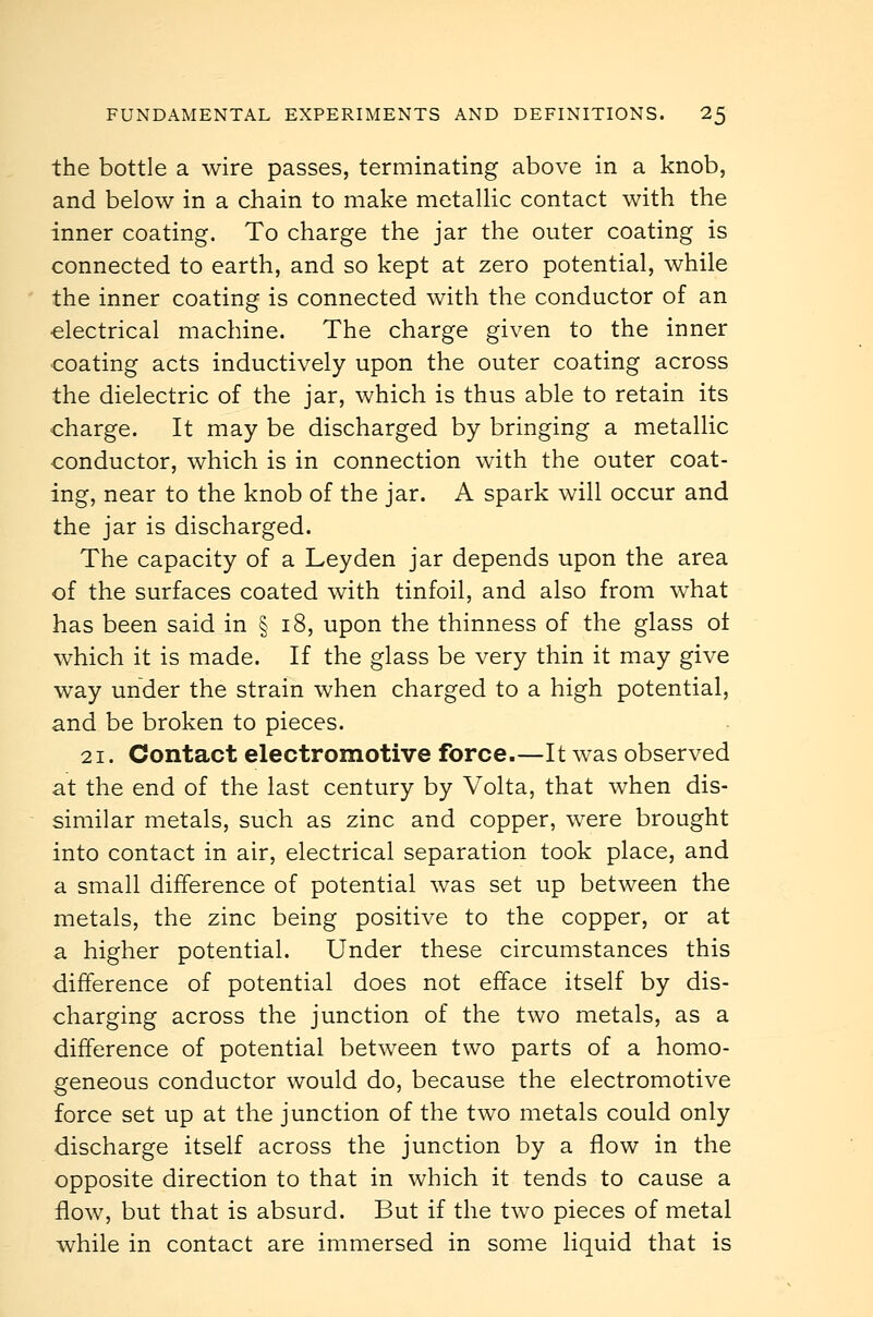 the bottle a wire passes, terminating above in a knob, and below in a chain to make metallic contact with the inner coating. To charge the jar the outer coating is connected to earth, and so kept at zero potential, while the inner coating is connected with the conductor of an electrical machine. The charge given to the inner coating acts inductively upon the outer coating across the dielectric of the jar, which is thus able to retain its charge. It may be discharged by bringing a metaUic conductor, which is in connection with the outer coat- ing, near to the knob of the jar. A spark will occur and the jar is discharged. The capacity of a Leyden jar depends upon the area of the surfaces coated with tinfoil, and also from what has been said in § i8, upon the thinness of the glass ot which it is made. If the glass be very thin it may give way under the strain when charged to a high potential, and be broken to pieces. 21. Contact electromotive force.—It was observed at the end of the last century by Volta, that when dis- similar metals, such as zinc and copper, were brought into contact in air, electrical separation took place, and a small difference of potential was set up between the metals, the zinc being positive to the copper, or at a higher potential. Under these circumstances this difference of potential does not efface itself by dis- charging across the junction of the two metals, as a difference of potential between two parts of a homo- geneous conductor would do, because the electromotive force set up at the junction of the two metals could only discharge itself across the junction by a flow in the opposite direction to that in which it tends to cause a flow, but that is absurd. But if the two pieces of metal while in contact are immersed in some liquid that is